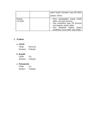 pujian kepada kelompok yang aktif dalam
jalannya diskusi.
Penutup
(10 menit)
- Siswa menyimpulkan tentang bentuk
aljabar dan unsur-unsurnya
- Guru memberikan tugas PR beberapa
soal mengenai bentuk aljabar
- Guru mengakhiri kegiatan dengan
memberikan pesan untuk tetap belajar.
I. Penilaian
a. Afektif
Teknik : Observasi
Instrumen : Terlampir
b. Kognitif
Teknik : Tes
Instrumen : Terlampir
c. Psikomotorik
Teknik : Tes
Intrumen : Terlampir
 