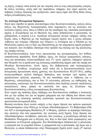 τις πηγές, γνώριζε τόσα πολλά για την ιατρική, όσα κι ένας επαγγελματίας γιατρός.
Κι άλλες γυναίκες, εκτός από την παραπάνω, υπήρχαν, που είχαν αρκετές και
σοβαρές γνώσεις Ιατρικής και εργάζονταν, όπου όμως είχαν ίση θέση δίπλα στους
άνδρες συναδέλφους τους.
Τα Ανώτερα Πνευματικά Ιδρύματα.
Πολύ πριν ιδρυθεί το πρώτο πανεπιστήμιο στην Κωνσταντινούπολη, πολλές άλλες
πόλεις της Βυζαντινής Αυτοκρατορίας ήταν φημισμένες για τις ανώτερες και
ανώτατες σχολές τους, όπως η Αθήνα για την ακαδημία της, σπουδαία φιλοσοφική
σχολή, η Αλεξάνδρεια για το Μουσείο της, όπου διδάσκονταν η φιλοσοφία, τα
μαθηματικά, η ιατρική κ.λ.π. Αξιόλογα πνευματικά κέντρα υπήρχαν επίσης στη
Συρία, όπως η Βηρυτός με την περίφημη νομική σχολή, που ο μέγας ρήτορας
Λιβάνιος την ονόμαζε «Μητέρα των Νόμων», η Αντιόχεια και η Έδεσσα με τις
Θεολογικές σχολές και η Γάζα της Παλαιστίνης με την φημισμένη σχολή ρητόρων
και ποιητών, που συνέβαλε ιδιαίτερα στην πρόοδο της σκέψης και της φιλολογίας
της εποχής εκείνης.
Η Κωνσταντινούπολη, όταν έγινε πρωτεύουσα της αυτοκρατορίας, δεν διέθετε
εκπαιδευτική παράδοση. Είναι βέβαιο, όμως, ότι πολλοί γραμματικοί, ρήτορες,
ίσως και φιλόσοφοι, συγκεντρώθηκαν εκεί. Γι’ αυτό, εξάλλου, υπάρχουν αρκετοί
που θεωρούν ότι η οργάνωση της ανώτερης εκπαίδευσης άρχισε από την εποχή του
Μεγάλου Κωνσταντίνου. Αυτό, όμως, δεν βεβαιώνεται από συγκεκριμένες
μαρτυρίες. Αντίθετα, γνωρίζουμε πολύ καλά ότι η Κωνσταντινούπολη έγινε
πνευματική πρωτεύουσα στους χρόνους του Κωνσταντίνου Β΄(337-361), καθώς
συγκεντρώθηκαν πολλοί διάσημοι δάσκαλοι, που άνοιξαν εκεί σχολές και
προσέλκυσαν πολλούς ακροατές. Οι πιο σπουδαίοι ήταν ο Λιβάνιος και ο
Θεμίστιος, ειδωλολάτρες και οι δύο. Ο τελευταίος μάλιστα, ως καθηγητής της
φιλοσοφίας, κατέστησε την Κωνσταντινούπολη τόπο παιδείας (κοινόν παιδεύσεως
καταγώγιον), όπως γράφει σε επιστολή του προς τη Σύγκλητο της
Κωνσταντινούπολης ο ίδιος αυτοκράτορας Κωνσταντίνος.
Στον τομέα της παιδείας άξιος διάδοχος του Κωνσταντίνου στάθηκε ο Ιουλιανός
που με την αγάπη του για τα αρχαία γράμματα και την ώθηση που έδωσε στην
ανάπτυξη της κλασικής παιδείας κατέστησε οριστικά την Κωνσταντινούπολη
πρωτεύουσα πνευματική πόλη.
Φυσική συνέπεια όλων αυτών υπήρξε η δια νόμου ίδρυση του πρώτου κρατικού
«Πανεπιστημίου» στην Πόλη με το όνομα «Πανδιδακτήριον». Το Φεβρουάριο (26)
του 425 ο αυτοκράτορας Θεοδόσιος Β΄ ο Μικρός, εξέδωσε το περίφημο διάταγμα,
που κανόνιζε όλα όσα αφορούσαν την ανώτατη αυτή Σχολή. Στην ίδρυση του
«Πανδιδακτηρίου» συνέβαλαν, φαίνεται, δύο γυναίκες, η μεγαλύτερη αδελφή του
Θεοδοσίου Πουλχερία και η σύζυγός του. Και οι δύο ήταν πολύ μορφωμένες και
αγαπούσαν τα Ελληνικά γράμματα. Στο Πανδιδακτήριο διδάσκονταν η φιλολογία,
η ρητορική και το ρωμαϊκό δίκαιο, η γραμματική και η φιλοσοφία, όχι όμως και η
Θεολογία ,η οποία διδάσκονταν στην Πατριαρχική Σχολή πολύ νωρίς (5ο
αιώνα).
Επιμέλεια: Χρήστος Χαρμπής http://e-taksh.blogspot.gr σελ.101
 