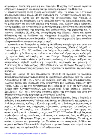 αστρονομία, θεωρητική μουσική και θεολογία. Η σχολή αυτή έδωσε τεράστια
ώθηση στη διανοητική ανάπτυξη και την φιλοσοφική σκέψη στο Βυζάντιο.
Οι πανεπιστημιακές αυτές σχολές λειτούργησαν μέχρι τις αρχές του 13ου
αιώνα
προσφέροντας πάρα πολλά. Με την κατάληψη της Κωνσταντινούπολης από τους
σταυροφόρους (1204) και την ίδρυση της αυτοκρατορίας της Νίκαιας, οι
αυτοκράτορές της σκέφτηκαν, για να «επανιδρύσουν» την εκπαιδευτική παράδοση,
να μεταφέρουν την ανώτερη παιδεία στη Νίκαια. Εκεί, έλαβαν μέτρα ενίσχυσης
των γραμμάτων και των επιστημών με την ίδρυση βιβλιοθηκών και την πρόσκληση
σπουδαίων καθηγητών της ιατρικής, των μαθηματικών, της ρητορικής κ.ά. Ο
Ιωάννης Βατάτζης (1225-1254), αυτοκράτορας της Νίκαιας ίδρυσε και σχολή
Φιλοσοφίας υπό τη διεύθυνση του Νικηφόρου Βλεμμύδη, ενός από τους πιο
αξιόλογους φιλοσόφους του Βυζαντίου. Η Νίκαια την εποχή εκείνη έγινε σπουδαίο
κέντρο σπουδών και έφτασε σε μεγάλη ακμή.
Η προσπάθεια να διατηρηθεί η ανώτατη εκπαίδευση συνεχίστηκε και μετά την
ανάκτηση της Κωνσταντινούπολης από τους Βυζαντινούς (1261). Ο Μιχαήλ Η΄
Παλαιολόγος (1261-1282) ανέθεσε στο Γεώργιο Ακροπολίτη, μεγάλο Λογοθέτη,
να αναλάβει τη διεύθυνση του ανώτατου εκπαιδευτικού ιδρύματος ως καθηγητής
της αριστοτελικής φιλοσοφίας και στον Γεώργιο Παχυμέρη να διδάξει στο
«Οικουμενικόν Διδασκαλείον» την Κωνσταντινούπολης τα ανώτερα μαθήματα της
«τετρακτύος», δηλαδή αριθμητική, γεωμετρία, αστρονομία και μουσική. Ο
Ανδρόνικος Β΄ ο Παλαιολόγος (1282-1328) όρισε τον Θεοδόσιο Μετοχίτη, έναν
από τους σπουδαιότερους συγγραφείς του Βυζαντίου να προΐσταται της ανώτατης
παιδείας.
Τέλος, επί Ιωάννη Η΄ του Παλαιολόγου (1425-1448) ιδρύθηκε το τελευταίο
πανεπιστήμιο της Κωνσταντινούπολης, το «Καθολικόν Μουσείον» από τον Ιωάννη
Αργυρόπουλο (1415-1487), λόγιο και κληρικό, έναν από τους σημαντικότερους
Έλληνες σοφούς που συντέλεσε στην αναγέννηση των κλασικών σπουδών στην
Ιταλία. Αυτός δίδαξε στο πανεπιστήμιο της Πάδοβας (1441-1444) πριν έρθει να
διδάξει στην Κωνσταντινούπολη. Στο ίδρυμα αυτό δίδαξε επίσης ο Γεώργιος
Σχολάριος (1405-1468), ανώτερος δικαστής, μέλος της συγκλήτου και μετά την
άλωση ο οικουμενικός πατριάρχης με το όνομα Γεννάδιος.
Τέλος, πρέπει να αναφερθούν οι σπουδαίοι βυζαντινοί ποιητές, όπως ο Ρωμανός ο
μελωδός, ο αποκαλούμενος Πίνδαρος και Δάντης της Βυζαντινής υμνογραφίας, ο
Ανδρέας επίσκοπος Κρήτης, ο Κοσμάς ο μελωδός και ο Ιωάννης ο Δαμασκηνός, ο
μεγάλος εκκλησιαστικός συγγραφέας, εξαιρετικός υμνογράφος και πατέρας της
σχολαστικής φιλοσοφίας, που βοηθούν στην πνευματική ανάκαμψη της
αυτοκρατορίας κατά τις δύσκολες εποχές του 7ου
, 8ου, και 9ου
αιώνα. Η περίοδος αυτή
περιλαμβάνει επίσης σπουδαίους ανθρώπους του πνεύματος όπως ο Μάξιμος ο
Ομολογητής, ο Πατριάρχης Σέργιος και ο μεταγενέστερος Θεόδωρος Στουδίτης, ο
οποίος οργάνωσε στο μοναστήρι του Στουδίου κέντρο αντιγραφής βιβλίων και
αρχαίων κωδίκων. Όλοι αυτοί θα οδηγήσουν στην αναγέννηση των γραμμάτων και
στην εμφάνιση του πρώτου βυζαντινού ανθρωπισμού.
Επιμέλεια: Χρήστος Χαρμπής http://e-taksh.blogspot.gr σελ.103
 