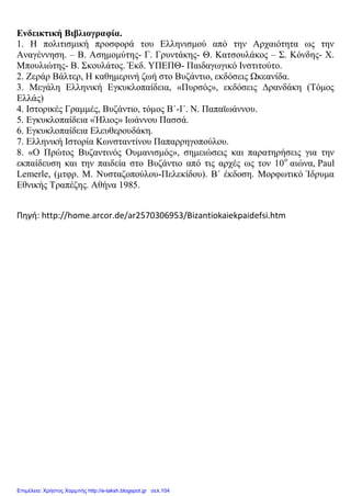 Ενδεικτική Βιβλιογραφία.
1. Η πολιτισμική προσφορά του Ελληνισμού από την Αρχαιότητα ως την
Αναγέννηση. – Β. Ασημομύτης- Γ. Γρυντάκης- Θ. Κατσουλάκος – Σ. Κόνδης- Χ.
Μπουλιώτης- Β. Σκουλάτος. Έκδ. ΥΠΕΠΘ- Παιδαγωγικό Ινστιτούτο.
2. Ζεράρ Βάλτερ, Η καθημερινή ζωή στο Βυζάντιο, εκδόσεις Ωκεανίδα.
3. Μεγάλη Ελληνική Εγκυκλοπαίδεια, «Πυρσός», εκδόσεις Δρανδάκη (Τόμος
Ελλάς)
4. Ιστορικές Γραμμές, Βυζάντιο, τόμος Β΄-Ι΄. Ν. Παπαϊωάννου.
5. Εγκυκλοπαίδεια «Ήλιος» Ιωάννου Πασσά.
6. Εγκυκλοπαίδεια Ελευθερουδάκη.
7. Ελληνική Ιστορία Κωνσταντίνου Παπαρρηγοπούλου.
8. «Ο Πρώτος Βυζαντινός Ουμανισμός», σημειώσεις και παρατηρήσεις για την
εκπαίδευση και την παιδεία στο Βυζάντιο από τις αρχές ως τον 10ο
αιώνα, Paul
Lemerle, (μτφρ. Μ. Νυσταζοπούλου-Πελεκίδου). Β΄ έκδοση. Μορφωτικό Ίδρυμα
Εθνικής Τραπέζης. Αθήνα 1985.
Πηγή: http://home.arcor.de/ar2570306953/Bizantiokaiekpaidefsi.htm
Επιμέλεια: Χρήστος Χαρμπής http://e-taksh.blogspot.gr σελ.104
 