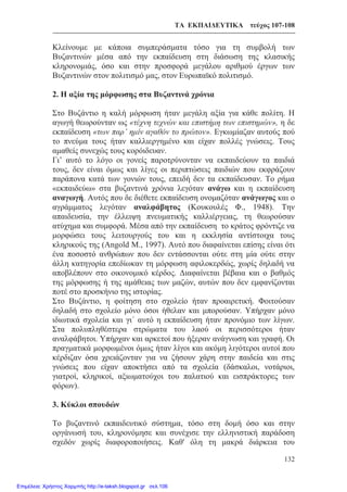 ΤΑ ΕΚΠΑΙΔΕΥΤΙΚΑ τεύχος 107-108
132
Κλείνουμε με κάποια συμπεράσματα τόσο για τη συμβολή των
Βυζαντινών μέσα από την εκπαίδευση στη διάσωση της κλασικής
κληρονομιάς, όσο και στην προσφορά μεγάλου αριθμού έργων των
Βυζαντινών στον πολιτισμό μας, στον Ευρωπαϊκό πολιτισμό.
2. Η αξία της μόρφωσης στα Βυζαντινά χρόνια
Στο Βυζάντιο η καλή μόρφωση ήταν μεγάλη αξία για κάθε πολίτη. Η
αγωγή θεωρούνταν ως «τέχνη τεχνών και επιστήμη των επιστημών», η δε
εκπαίδευση «των παρ’ ημίν αγαθόν το πρώτον». Εγκωμίαζαν αυτούς πού
το πνεύμα τους ήταν καλλιεργημένο και είχαν πολλές γνώσεις. Τους
αμαθείς συνεχώς τους κορόιδευαν.
Γι’ αυτό το λόγο οι γονείς παροτρύνονταν να εκπαιδεύουν τα παιδιά
τους, δεν είναι όμως και λίγες οι περιπτώσεις παιδιών που εκφράζουν
παράπονα κατά των γονιών τους, επειδή δεν τα εκπαίδευσαν. Το ρήμα
«εκπαιδεύω» στα βυζαντινά χρόνια λεγόταν ανάγω και η εκπαίδευση
αναγωγή. Αυτός που δε διέθετε εκπαίδευση ονομαζόταν ανάγωγος και ο
αγράμματος λεγόταν αναλφάβητος (Κουκουλές Φ., 1948). Την
απαιδευσία, την έλλειψη πνευματικής καλλιέργειας, τη θεωρούσαν
ατύχημα και συμφορά. Μέσα από την εκπαίδευση το κράτος φρόντιζε να
μορφώσει τους λειτουργούς του και η εκκλησία αντίστοιχα τους
κληρικούς της (Angold M., 1997). Αυτό που διαφαίνεται επίσης είναι ότι
ένα ποσοστό ανθρώπων που δεν εντάσσονται ούτε στη μία ούτε στην
άλλη κατηγορία επεδίωκαν τη μόρφωση αφιλοκερδώς, χωρίς δηλαδή να
αποβλέπουν στο οικονομικό κέρδος. Διαφαίνεται βέβαια και ο βαθμός
της μόρφωσης ή της αμάθειας των μαζών, αυτών που δεν εμφανίζονται
ποτέ στο προσκήνιο της ιστορίας.
Στο Βυζάντιο, η φοίτηση στο σχολείο ήταν προαιρετική. Φοιτούσαν
δηλαδή στο σχολείο μόνο όσοι ήθελαν και μπορούσαν. Υπήρχαν μόνο
ιδιωτικά σχολεία και γι΄ αυτό η εκπαίδευση ήταν προνόμιο των λίγων.
Στα πολυπληθέστερα στρώματα του λαού οι περισσότεροι ήταν
αναλφάβητοι. Υπήρχαν και αρκετοί που ήξεραν ανάγνωση και γραφή. Οι
πραγματικά μορφωμένοι όμως ήταν λίγοι και ακόμη λιγότεροι αυτοί που
κέρδιζαν όσα χρειάζονταν για να ζήσουν χάρη στην παιδεία και στις
γνώσεις που είχαν αποκτήσει από τα σχολεία (δάσκαλοι, νοτάριοι,
γιατροί, κληρικοί, αξιωματούχοι του παλατιού και εισπράκτορες των
φόρων).
3. Κύκλοι σπουδών
Το βυζαντινό εκπαιδευτικό σύστημα, τόσο στη δομή όσο και στην
οργάνωσή του, κληρονόμησε και συνέχισε την ελληνιστική παράδοση
σχεδόν χωρίς διαφοροποιήσεις. Καθ' όλη τη μακρά διάρκεια του
Επιμέλεια: Χρήστος Χαρμπής http://e-taksh.blogspot.gr σελ.106
 