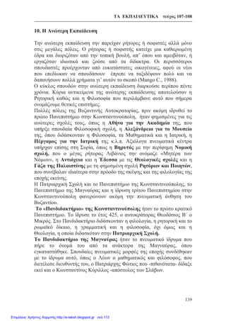 ΤΑ ΕΚΠΑΙΔΕΥΤΙΚΑ τεύχος 107-108
139
10. Η Ανώτερη Εκπαίδευση
Την ανώτερη εκπαίδευση την παρείχαν ρήτορες ή σοφιστές αλλά μόνο
στις μεγάλες πόλεις. Ο ρήτορας ή σοφιστής κατείχε μια καθιερωμένη
έδρα και διοριζόταν από την τοπική βουλή, απ’ όπου και αμειβόταν, ή
εργαζόταν ιδιωτικά και ζούσε από τα δίδακτρα. Οι περισσότεροι
σπουδαστές προέρχονταν από ευκατάστατες οικογένειες, αφού οι νέοι
που επεδίωκαν να σπουδάσουν έπρεπε να ταξιδέψουν πολύ και να
δαπανήσουν πολλά χρήματα γι’ αυτόν το σκοπό (Mango C., 1988).
Ο κύκλος σπουδών στην ανώτερη εκπαίδευση διαρκούσε περίπου πέντε
χρόνια. Κύρια αντικείμενα της ανώτερης εκπαίδευσης αποτελούσαν η
Ρητορική καθώς και η Φιλοσοφία που περιλάμβανε αυτό που σήμερα
ονομάζουμε θετικές επιστήμες.
Πολλές πόλεις της Βυζαντινής Αυτοκρατορίας, πριν ακόμη ιδρυθεί το
πρώτο Πανεπιστήμιο στην Κωνσταντινούπολη, ήταν φημισμένες για τις
ανώτερες σχολές τους, όπως η Αθήνα για την Ακαδημία της, που
υπήρξε σπουδαία Φιλοσοφική σχολή, η Αλεξάνδρεια για το Μουσείο
της, όπου διδάσκονταν η Φιλοσοφία, τα Μαθηματικά και η Ιατρική, η
Πέργαμος για την Ιατρική της κ.λ.π. Αξιόλογα πνευματικά κέντρα
υπήρχαν επίσης στη Συρία, όπως η Βηρυτός με την περίφημη Νομική
σχολή, που ο μέγας ρήτορας Λιβάνιος την ονόμαζε «Μητέρα των
Νόμων», η Αντιόχεια και η Έδεσσα με τις Θεολογικές σχολές και η
Γάζα της Παλαιστίνης με τη φημισμένη σχολή Ρητόρων και Ποιητών,
που συνέβαλαν ιδιαίτερα στην πρόοδο της σκέψης και της φιλολογίας της
εποχής εκείνης.
Η Πατριαρχική Σχολή και το Πανεπιστήμιο της Κωνσταντινούπολης, το
Πανεπιστήμιο της Μαγναύρας και η ίδρυση τρίτου Πανεπιστημίου στην
Κωνσταντινούπολη φανερώνουν ακόμη την πνευματική άνθηση του
Βυζαντίου.
Το «Πανδιδακτήριο» της Κωνσταντινούπολης ήταν το πρώτο κρατικό
Πανεπιστήμιο. Το ίδρυσε το έτος 425, ο αυτοκράτορας Θεοδόσιος Β΄ ο
Μικρός. Στο Πανδιδακτήριο διδάσκονταν η φιλολογία, η ρητορική και το
ρωμαϊκό δίκαιο, η γραμματική και η φιλοσοφία, όχι όμως και η
Θεολογία, η οποία διδασκόταν στην Πατριαρχική Σχολή.
Το Πανδιδακτήριο της Μαγναύρας ήταν το πνευματικό ίδρυμα που
πήρε το όνομά του από τα ανάκτορα της Μαγναύρας, όπου
εγκαταστάθηκε. Σπουδαίες πνευματικές μορφές της εποχής συνδέθηκαν
με το ίδρυμα αυτό, όπως ο Λέων ο μαθηματικός και φιλόσοφος, που
διετέλεσε διευθυντής του, ο Πατριάρχης Φώτιος που -πιθανότατα- δίδαξε
εκεί και ο Κωνσταντίνος Κύριλλος -απόστολος των Σλάβων.
Επιμέλεια: Χρήστος Χαρμπής http://e-taksh.blogspot.gr σελ.113
 