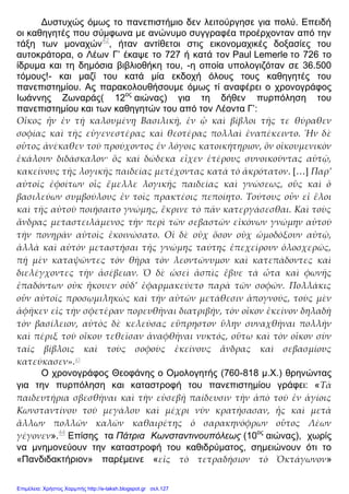 Δυστυχώς όμως το πανεπιστήμιο δεν λειτούργησε για πολύ. Επειδή
οι καθηγητές που σύμφωνα με ανώνυμο συγγραφέα προέρχονταν από την
τάξη των μοναχών42
, ήταν αντίθετοι στις εικονομαχικές δοξασίες του
αυτοκράτορα, ο Λέων Γ’ έκαψε το 727 ή κατά τον Paul Lemerle το 726 το
ίδρυμα και τη δημόσια βιβλιοθήκη του, -η οποία υπολογιζόταν σε 36.500
τόμους!- και μαζί του κατά μία εκδοχή όλους τους καθηγητές του
πανεπιστημίου. Ας παρακολουθήσουμε όμως τί αναφέρει ο χρονογράφος
Ιωάννης Ζωναράς( 12ος
αιώνας) για τη δήθεν πυρπόληση του
πανεπιστημίου και των καθηγητών του από τον Λέοντα Γ’:
Οἶκος ἦν ἐν τῇ καλουμένῃ Βασιλικῇ, ἐν ᾧ καὶ βίβλοι τῆς τε θύραθεν
σοφίας καὶ τῆς εὐγενεστέρας καὶ θεοτέρας πολλαὶ ἐναπέκειντο. Ἦν δὲ
οὖτος ἀνέκαθεν τοῦ προύχοντος ἐν λόγοις κατοικήτηριον, ὃν οἰκουμενικὸν
ἐκάλουν διδάσκαλον· ὃς καὶ δώδεκα εἶχεν ἑτέρους συνοικοῦντας αὐτῷ,
κακείνους τῆς λογικῆς παιδείας μετέχοντας κατὰ τὸ ἀκρότατον. […] Παρ’
αὐτοῖς ἐφοίτων οἷς ἔμελλε λογικῆς παιδείας καὶ γνώσεως, οὓς καὶ ὁ
βασιλεύων συμβούλους ἐν τοῖς πρακτέοις πεποίητο. Τούτους οὖν εἰ ἕλοι
καὶ τῆς αὐτοῦ ποιήσαιτο γνώμης, ἔκρινε τὸ πᾶν κατεργάσεσθαι. Καὶ τοὺς
ἄνδρας μεταστειλάμενος τὴν περὶ τῶν σεβαστῶν εἰκόνων γνώμην αὐτοῦ
τὴν πονηρᾶν αὐτοῖς ἐκοινώσατο. Οἱ δὲ οὐχ ὅσον οὐχ ὡμοδόξουν αὐτῷ,
ἀλλὰ καὶ αὐτὸν μεταστήσαι τῆς γνώμης ταύτης ἐπεχείρουν ὁλοσχερῶς,
πῇ μὲν καταψῶντες τὸν θῆρα τὸν λεοντώνυμον καὶ κατεπάδοντες καὶ
διελέγχοντες τὴν ἀσέβειαν. Ὁ δὲ ὡσεὶ ἀσπὶς ἔβυε τὰ ὦτα καὶ φωνῆς
ἐπαδόντων οὐκ ἢκουεν οὐδ’ ἐφαρμακεύετο παρὰ τῶν σοφῶν. Πολλάκις
οὖν αὐτοῖς προσῳμιληκὼς καὶ τὴν αὐτῶν μετάθεσιν ἀπογνούς, τοὺς μὲν
ἀφῆκεν εἰς τὴν σφετέραν πορευθῆναι διατριβήν, τὸν οἶκον ἐκείνον δηλαδὴ
τὸν βασίλειον, αὐτὸς δὲ κελεύσας εὔπρηστον ὕλην συναχθῆναι πολλὴν
καὶ πέριξ τοῦ οἴκου τεθεῖσαν ἀναφθῆναι νυκτός, οὕτω καὶ τὸν οἶκον σὺν
ταῖς βίβλοις καὶ τοὺς σοφοὺς ἐκείνους ἄνδρας καὶ σεβασμίους
κατεύκασεν».43
Ο χρονογράφος Θεοφάνης ο Ομολογητής (760-818 μ.Χ.) θρηνώντας
για την πυρπόληση και καταστροφή του πανεπιστημίου γράφει: «Τὰ
παιδευτήρια σβεσθῆναι καὶ τὴν εὐσεβῆ παίδευσιν τὴν ἀπὸ τοῦ ἐν ἁγίοις
Κωνσταντίνου τοῦ μεγάλου καὶ μέχρι νῦν κρατήσασαν, ἦς καὶ μετὰ
ἄλλων πολλῶν καλῶν καθαιρέτης ὁ σαρακηνόφρων οὗτος Λέων
γέγονεν».44
Επίσης τα Πάτρια Κωνσταντινουπόλεως (10ος
αιώνας), χωρίς
να μνημονεύουν την καταστροφή του καθιδρύματος, σημειώνουν ότι το
«Πανδιδακτήριον» παρέμεινε «εἰς τὸ τετραδήσιον τὸ Ὀκτάγωνον»
Επιμέλεια: Χρήστος Χαρμπής http://e-taksh.blogspot.gr σελ.127
 
