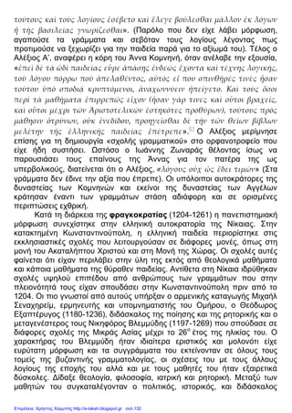 τούτους καὶ τοὺς λογίους ἐσέβετο καὶ ἔλεγε βούλεσθαι μᾶλλον ἐκ λόγων
ἢ τῆς βασιλείας γνωρίζεσθαι». (Παρόλο που δεν είχε λάβει μόρφωση,
αγαπούσε τα γράμματα και σεβόταν τους λογίους λέγοντας πως
προτιμούσε να ξεχωρίζει για την παιδεία παρά για το αξίωμά του). Τέλος ο
Αλέξιος Α’, αναφέρει η κόρη του Άννα Κομνηνή, όταν ανέλαβε την εξουσία,
«ἐπεὶ δὲ τὰ ὡδὶ παιδείας εὗρε ἁπάσης ἐνδεῶς ἔχοντα καὶ τέχνης λογικῆς,
τοῦ λόγου πόρρω ποὺ ἀπελαθέντος, αὐτὸς εἴ που σπινθῆρές τινὲς ἦσαν
τούτου ὑπὸ σποδιᾷ κρυπτόμενοι, ἀναχωννύειν ἠπείγετο. Καὶ τοὺς ὅσοι
περὶ τὰ μαθήματα ἐπιρρεπῶς εἶχον (ἦσαν γάρ τινες καὶ οὗτοι βραχεῖς,
καὶ οὗτοι μέχρι τῶν Ἀριστοτελικῶν ἑστηκότες προθύρων), τούτους πρὸς
μάθησιν ὀτρύνων, οὐκ ἐνεδίδου, προηγεῖσθαι δὲ τὴν τῶν θείων βίβλων
μελέτην τῆς ἑλληνικῆς παιδείας ἐπέτρεπε».61
Ο Αλέξιος μερίμνησε
επίσης για τη δημιουργία «σχολής γραμματικού» στο ορφανοτροφείο που
είχε ήδη συστήσει. Ωστόσο ο Ιωάννης Ζωναράς θέλοντας ίσως να
παρουσιάσει τους επαίνους της Άννας για τον πατέρα της ως
υπερβολικούς, διατείνεται ότι ο Αλέξιος, «λόγους οὐχ ὡς ἔδει τιμῶν» (Στα
γράμματα δεν έδινε την αξία που έπρεπε). Οι υπόλοιποι αυτοκράτορες της
δυναστείας των Κομνηνών και εκείνοι της δυναστείας των Αγγέλων
κράτησαν έναντι των γραμμάτων στάση αδιάφορη και σε ορισμένες
περιπτώσεις εχθρική.
Κατά τη διάρκεια της φραγκοκρατίας (1204-1261) η πανεπιστημιακή
μόρφωση συνεχίστηκε στην ελληνική αυτοκρατορία της Νίκαιας. Στην
κατακτημένη Κωνσταντινούπολη, η ελληνική παιδεία περιορίστηκε στις
εκκλησιαστικές σχολές που λειτουργούσαν σε διάφορες μονές, όπως στη
μονή του Ακαταλήπτου Χριστού και στη Μονή της Χώρας. Οι σχολές αυτές
φαίνεται ότι είχαν περιλάβει στην ύλη της εκτός από θεολογικά μαθήματα
και κάποια μαθήματα της θύραθεν παιδείας. Αντίθετα στη Νίκαια ιδρύθηκαν
σχολές υψηλού επιπέδου από ανθρώπους των γραμμάτων που στην
πλειονότητά τους είχαν σπουδάσει στην Κωνσταντινούπολη πριν από το
1204. Οι πιο γνωστοί από αυτούς υπήρξαν ο αρμενικής καταγωγής Μιχαήλ
Σεναχηρείμ, ερμηνευτής και υπομνηματιστής του Ομήρου, ο Θεόδωρος
Εξαπτέρυγος (1180-1236), διδάσκαλος της ποίησης και της ρητορικής και ο
μεταγενέστερος τους Νικηφόρος Βλεμμύδης (1197-1269) που σπούδασε σε
διάφορες σχολές της Μικράς Ασίας μέχρι το 26ο
έτος της ηλικίας του. Ο
χαρακτήρας του Βλεμμύδη ήταν ιδιαίτερα εριστικός και μολονότι είχε
ευρύτατη μόρφωση και τα συγγράμματα του εκτείνονταν σε όλους τους
τομείς της βυζαντινής γραμματολογίας, οι σχέσεις του με τους άλλους
λογίους της εποχής του αλλά και με τους μαθητές του ήταν εξαιρετικά
δύσκολες. Δίδαξε θεολογία, φιλοσοφία, ιατρική και ρητορική. Μεταξύ των
μαθητών του συγκαταλέγονταν ο πολιτικός, ιστορικός, και διδάσκαλος
Επιμέλεια: Χρήστος Χαρμπής http://e-taksh.blogspot.gr σελ.132
 