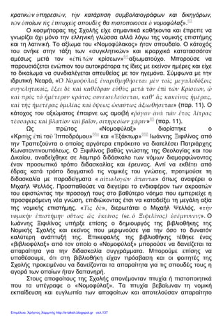 κρατικῶν ὑπηρεσιῶν, τὴν κατάρτιση συμβολαιογράφων και δικηγόρων,
τῶν ὁποίων τὶς ἐπιτυχεῖς σπουδὲς θα πιστοποιοῦσε ὁ νομοφύλαξ».63
Ο κοσμήτορας της Σχολής είχε σημαντικά καθήκοντα και έπρεπε να
γνωρίζει όχι μόνο την ελληνική γλώσσα αλλά λόγω της νομικής επιστήμης
και τη λατινική. Το αξίωμα του «Νομοφύλακος» ήταν σπουδαίο. Ο κάτοχός
του ανήκε στην τάξη των «συγκλητικών» και ιεραρχικά κατατασσόταν
αμέσως μετά τον «ἐπὶ τῶν κρίσεων»64
αξιωματούχο. Μπορούσε να
παρουσιάζεται ενώπιον του αυτοκράτορα τις ίδιες με εκείνον ημέρες και είχε
το δικαίωμα να συνδιαλέγεται απευθείας με τον ηγεμόνα. Σύμφωνα με την
ιδρυτική Νεαρά, «Ὁ Νομοφύλαξ ἐναριθμηθήσεται μὲν τοῖς μεγαλοδόξοις
συγκλητικοῖς, ἕξει δὲ καὶ καθέδραν εὐθὺς μετὰ τὸν ἐπὶ τῶν Κρίσεων, ᾧ
καὶ πρὸς τὸ ἡμέτερον κράτος συνεισελεύσεται, καθ’ ἃς κακεῖνος ἡμέρας,
καὶ τῆς ἡμετέρας ὁμιλίας καὶ ὄψεως ὡσαύτως ἀξιωθήσεται» (παρ. 11). Ο
κάτοχος του αξιώματος έπαιρνε ως αμοιβή «ῥόγαν ὰνὰ πᾶν ἔτος λίτρας
τέσσαρας καὶ βλατίον καὶ βαΐον, σιτηρεσίων χάριν»65
(παρ. 11).
Ως πρώτος «Νομοφύλαξ» διορίστηκε ο
«Κριτὴς ἐπὶ τοῦ Ἱπποδρόμου»66α
και «Ἐξάκτωρ»66β
Ιωάννης Ξιφιλίνος από
την Τραπεζούντα ο οποίος αργότερα επρόκειτο να διατελέσει Πατριάρχης
Κωνσταντινουπόλεως. Ο Ξιφιλίνος βαθύς γνώστης της Θεολογίας και του
Δικαίου, αναδείχθηκε σε λαμπρό διδάσκαλο των νόμων διαμορφώνοντας
έναν προσωπικό τρόπο διδασκαλίας και έρευνας. Αντί να εκθέτει από
έδρας κατά τρόπο δογματικό τις νομικές του γνώσεις, προτιμούσε τη
διδασκαλία με παραδείγματα « αἰτιολογῶν ἅπαντα» όπως αναφέρει ο
Μιχαήλ Ψελλός. Προσπαθούσε να διεγείρει το ενδιαφέρον των ακροατών
του εφιστώντας την προσοχή τους στο βαθύτερο νόημα που εμπεριείχε η
προσφερόμενη νέα γνώση, επιδιώκοντας έτσι να καταδείξει τη μεγάλη αξία
της νομικής επιστήμης. «Τὶς δὲ», διερωτάται ο Μιχαήλ Ψελλός, «τὴν
νομικὴν ἐπιστήμην οὕτως ὡς ἐκείνος (sc. ὁ Ξιφιλῖνος) ἐσέμνυνεν;». Ο
Ιωάννης Ξιφιλίνος υπήρξε επίσης ο δημιουργός της βιβλιοθήκης της
Νομικής Σχολής και εκείνος που μεριμνούσε για την όσο το δυνατόν
καλύτερη ανάπτυξή της. Επικεφαλής της βιβλιοθήκης τέθηκε ένας
«βιβλιοφύλαξ» από τον οποίο ο «Νομοφύλαξ» μπορούσε να δανείζεται τα
απαραίτητα για την διδασκαλία συγγράμματα. Μπορούμε επίσης να
υποθέσουμε, ότι στη βιβλιοθήκη είχαν πρόσβαση και οι φοιτητές της
Σχολής προκειμένου να δανείζονται τα απαραίτητα για τις σπουδές τους η
αγορά των οποίων ήταν δαπανηρή.
Στους αποφοίτους της Σχολής απονέμονταν πτυχία ή πιστοποιητικά
που τα υπέγραφε ο «Νομοφύλαξ». Τα πτυχία βεβαίωναν τη νομική
εκπαίδευση και ευγλωττία των αποφοίτων και αποτελούσαν απαραίτητο
Επιμέλεια: Χρήστος Χαρμπής http://e-taksh.blogspot.gr σελ.137
 