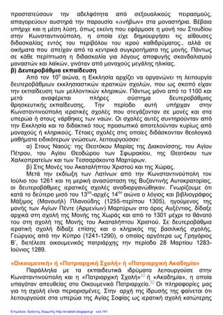 προστατεύσουν την αδελφότητα από σεξουαλικούς πειρασμούς,
απαγορεύουν αυστηρά την παρουσία «ἀνήβων» στα μοναστήρια. Βέβαια
υπήρχε και η μέση λύση, όπως εκείνη που εφάρμοσε η μονή του Στουδίου
στην Κωνσταντινούπολη, η οποία είχε δημιουργήσει τις αίθουσες
διδασκαλίας εντός του περιβόλου του ιερού καθιδρύματος., αλλά σε
οικήματα που απείχαν από τα κεντρικά συγκροτήματα της μονής. Πάντως
σε κάθε περίπτωση η διδασκαλία για λόγους αποφυγής σκανδαλισμού
μοναστών και λαϊκών, γινόταν από μοναχούς μεγάλης ηλικίας.
β) Δευτεροβάθμια εκπαίδευση
Από τον 10ο
αιώνα, η Εκκλησία αρχίζει να οργανώνει τη λειτουργία
δευτεροβάθμιων εκκλησιαστικών ιερατικών σχολών, που ως σκοπό είχαν
την εκπαίδευση των μελλοντικών κληρικών. Πάντως μόνο από το 1100 και
μετά αναφέρεται πλήρες σύστημα δευτεροβάθμιας
θρησκευτικής εκπαίδευσης. Την περίοδο αυτή υπήρχαν στην
Κωνσταντινούπολη ιερατικές σχολές που στεγάζονταν σε μονές και στα
υπερώα ή στους νάρθηκες των ναών. Οι σχολές αυτές συντηρούνταν από
την Εκκλησία και το διδακτικό τους προσωπικό αποτελούνταν κυρίως από
μοναχούς ή κληρικούς. Τέτοιες σχολές στις οποίες διδάσκονταν θεολογικά
μαθήματα ειδικότερων γνώσεων, λειτουργούσαν:
α) Στους Ναούς: της Θεοτόκου Μαρίας της Διακονίσσης, του Αγίου
Πέτρου, του Αγίου Θεοδώρου των Σφωρακίου, της Θεοτόκου των
Χαλκοπρατείων και των Τεσσαράκοντα Μαρτύρων.
β) Στις Μονές του Ακαταλήπτου Χριστού και της Χώρας.
Μετά την εκδίωξη των Λατίνων από την Κωνσταντινούπολη τον
Ιούλιο του 1261 και τη μερική ανασύσταση της Βυζαντινής Αυτοκρατορίας,
οι δευτεροβάθμιες ιερατικές σχολές αναδιοργανώθηκαν. Γνωρίζουμε ότι
κατά το δεύτερο μισό του 13ου
-αρχές 14ου
αιώνα ο λόγιος και βιβλιογράφος
Μάξιμος (Μανουήλ) Πλανούδης (1255-περίπου 1305), ηγούμενος της
μονής των Αγίων Πέντε (Αρμενίων) Μαρτύρων στο όρος Αυξέντιος, δίδαξε
αρχικά στη σχολή της Μονής της Χωράς και από το 1301 μέχρι το θάνατό
του στη σχολή της Μονής του Ακαταλήπτου Χριστού. Σε δευτεροβάθμια
ιερατική σχολή δίδαξε επίσης και ο κληρικός της βασιλικής σχολής,
Γεώργιος από την Κύπρο (1241-1290), ο οποίος αργότερα ως Γρηγόριος
Β’, διετέλεσε οικουμενικός πατριάρχης την περίοδο 28 Μαρτίου 1283-
Ιούνιος 1289.
«Οικουμενική» ή «Πατριαρχική Σχολή» ή «Πατριαρχική Ακαδημία»
Παράλληλα με τα εκπαιδευτικά ιδρύματα λειτουργούσε στην
Κωνσταντινούπολη και η «Πατριαρχική Σχολή»82
ή «Ακαδημία», η οποία
υπαγόταν απευθείας στο Οικουμενικό Πατριαρχείο.83
Οι πληροφορίες μας
για τη σχολή είναι περιορισμένες. Στην αρχή της ίδρυσής της φαίνεται ότι
λειτουργούσε στα υπερώα της Αγίας Σοφίας ως ιερατική σχολή κατώτερης
Επιμέλεια: Χρήστος Χαρμπής http://e-taksh.blogspot.gr σελ.141
 