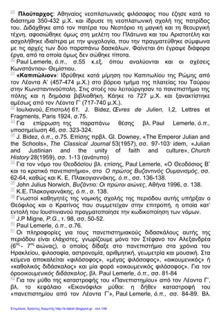 24
Πλούταρχος: Αθηναίος νεοπλατωνικός φιλόσοφος που έζησε κατά το
διάστημα 350-432 μ.Χ. και ίδρυσε τη νεοπλατωνική σχολή της πατρίδας
του. Διδάχθηκε από τον πατέρα του Νεστόριο τη μαγική και τη θεουργική
τέχνη, αφοσιώθηκε όμως στη μελέτη του Πλάτωνα και του Αριστοτέλη και
ασχολήθηκε ιδιαίτερα με την ψυχολογία, που την πραγματεύθηκε σύμφωνα
με τις αρχές των δύο παραπάνω δασκάλων. Φαίνεται ότι έγραψε διάφορα
έργα, από τα οποία όμως δεν σώθηκε τίποτα.
30
Paul Lemerle, ό.π., σ.55 κ.εξ. όπου αναλύονται και οι σχέσεις
Κωνστάντιου- Θεμίστιου.
31
«Καπιτώλιον»: Ιδρύθηκε κατά μίμηση του Καπιτωλίου της Ρώμης από
τον Λέοντα Α’ (457-474 μ.Χ.) στο βόρειο τμήμα της πλατείας του Ταύρου
στην Κωνσταντινούπολη. Στις στοές του λειτούργησαν το πανεπιστήμιο της
πόλης και η δημόσια βιβλιοθήκη. Κάηκε το 727 μ.Χ. και ξανακτίστηκε
αμέσως από τον Λέοντα Γ’ (717-740 μ.Χ.).
32
Ιουλιανού, Επιστολή 61. J. Bidez, Œvres de Julien, I,2, Lettres et
Fragments, Paris 1924, σ.75.
33
Για επίρρωση της παραπάνω θέσης βλ. Paul Lemerle, ό.π.,
υποσημείωση 46, σσ. 323-324.
34
J. Bidez, ό.π., σ.75. Επίσης πρβλ. Gl. Downey, «The Emperor Julian and
the Schools», The Classical Journal 53(1957), σσ. 97-103· idem, «Julian
and Justinian and the unity of faith and culture», Church
History 28(1959), σσ. 1-13 (ανάτυπο)
35
Για τον νόμο του Θεοδόσίου βλ. επίσης, Paul Lemerle, «Ο Θεοδόσιος Β’
και το κρατικό πανεπιστήμιο», στο Ο πρώτος Βυζαντινός Ουμανισμός, σσ.
62-64, καθώς και Κ. Ε. Πλακογιαννάκης, ό.π., σσ. 136-138.
36
John Julius Norwich, Βυζάντιο: Οι πρώτοι αιώνες, Αθήνα 1996, σ. 138.
37
Κ.Ε. Πλακογιαννάκης, ό.π., σ. 138.
38
Γνωστοί καθηγητές της νομικής σχολής της περιόδου αυτής υπήρξαν ο
Θεόφιλος και ο Κρατίνος που συμμετείχαν στην επιτροπή, η οποία κατ’
εντολή του Ιουστινιανού πραγματοποίησε την κωδικοποίηση των νόμων.
39
J.P Migne, P.G., τ. 98, σσ. 50-52.
40
Paul Lemerle, ό.π., σ.76.
41
Οι πληροφορίες για τους πανεπιστημιακούς διδασκάλους αυτής της
περιόδου είναι ελάχιστες. γνωρίζουμε μόνο τον Στέφανο τον Αλεξανδρέα
(6ος
- 7ος
αιώνας), ο οποίος δίδαξε στο πανεπιστήμιο στα χρόνια του
Ηρακλείου, φιλοσοφία, αστρονομία, αριθμητική, γεωμετρία και μουσική. Στα
κείμενα αποκαλείται «φιλόσοφος», «μέγας φιλόσοφος», «οικουμενικός» ή
«καθολικός διδάσκαλος» και μία φορά «οικουμενικός φιλόσοφος». Για τον
όροοικουμενικός διδάσκαλος, βλ. Paul Lemerle, ό.π., σσ. 81-84
42
Για τον μύθο της καταστροφής του «Πανεπιστημίου» από τον Λέοντα Γ’,
βλ. το κεφάλαιο «Εικονόφιλοι μύθοι: η δήθεν καταστροφή του
«πανεπιστημίου από τον Λέοντα Γ’», Paul Lemerle, ό.π., σσ. 84-89. Βλ.
Επιμέλεια: Χρήστος Χαρμπής http://e-taksh.blogspot.gr σελ.148
 