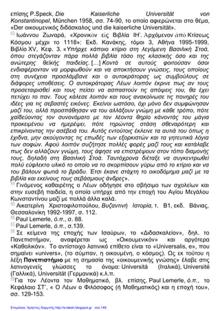 επίσης P.Speck, Die Kaiserliche Universität von
Konstantinopel, München 1958, σσ. 74-90, το οποίο αφιερώνεται στο θέμα,
«Der οικουμενικός διδάσκαλος und die kaiserliche Universität».
43
Ιωάννου Ζωναρά, «Χρονικὸν εἰς Βιβλία ΙΗ’. Ἀρχόμενον ἀπὸ Κτίσεως
Κόσμου μέχρι το 1118»: Εκδ. Κανάκης, τόμοι 3, Αθήνα 1995-1999,
Βιβλίο XV, Κεφ. 3. «Υπήρχε κάποιο κτίριο στη λεγόμενη Βασιλική Στοά,
όπου στεγάζονταν πάρα πολλά βιβλία τόσο της κλασικής όσο και της
ανώτερης θεϊκής παιδείας. […] Κοντά σε αυτούς φοιτούσαν όσοι
ενδιαφέρονταν να μορφωθούν και να αποκτήσουν γνώσεις, τους οποίους
στη συνέχεια προσλάμβανε και ο αυτοκράτορας ως συμβούλους σε
διάφορες υποθέσεις. Ο αυτοκράτορας Λέων λοιπόν έκρινε πως αν τους
προσεταιρισθεί και τους πείσει να ασπαστούν τις απόψεις του, θα έχει
πετύχει το παν. Τους κάλεσε λοιπόν και τους ανακοίνωσε τις πονηρές του
ιδέες για τις σεβαστές εικόνες. Εκείνοι ωστόσο, όχι μόνο δεν συμφώνησαν
μαζί του, αλλά προσπάθησαν να του αλλάξουν γνώμη με κάθε τρόπο, πότε
χαϊδεύοντας τον συνονόματο με τον λέοντα θηρίο κάνοντάς του μάγια
προκειμένου να ημερέψει, πότε τηρώντας στάση σθεναρότερη και
επικρίνοντας την ασέβειά του. Αυτός εντούτοις έκλεινε τα αυτιά του όπως η
έχιδνα, μην ακούγοντας τις επωδές των εξορκιστών και τα γητευτικά λόγια
των σοφών. Αφού λοιπόν συζήτησε πολλές φορές μαζί τους και κατάλαβε
πως δεν αλλάζουν γνώμη, τους άφησε να επιστρέψουν στον τόπο διαμονής
τους, δηλαδή στη Βασιλική Στοά. Ταυτόχρονα διέταξε να συγκεντρωθεί
πολύ εύφλεκτο υλικό το οποίο να το σκορπίσουν γύρω από το κτίριο και να
του βάλουν φωτιά το βράδυ. Έτσι έκανε στάχτη το οικοδόμημα μαζί με τα
βιβλία και εκείνους τους σεβάσμιους άνδρες».
44
Γινόμενος καθαιρέτης ο Λέων οδήγησε στο σβήσιμο των σχολείων και
στην ευσεβή παιδεία, η οποία υπήρχε από την εποχή του Αγίου Μεγάλου
Κωνσταντίνου μαζί με πολλά άλλα καλά.
45
Αικατερίνη Χριστοφιλοπούλου, Βυζαντινή Ιστορία, τ. Β1, εκδ. Βάνιας,
Θεσσαλονίκη 1992-1997, σ. 112.
46
Paul Lemerle, ό.π., σ. 88.
47
Paul Lemerle, ό.π., σ.139.
48
Σε κείμενα της εποχής των Ισαύρων, το «Διδασκαλείον», δηλ. το
Πανεπιστήμιον, αναφέρεται ως «Οικουμενικόν» και αργότερα
«Καθολικόν». Το αντίστοιχο λατινικό επίθετο είναι το «Universalis, e», που
σημαίνει «univers», (το σύμπαν, η οικουμένη, ο κόσμος). Ως εκ τούτου η
λέξη Πανεπιστήμιο με τη σημασία της «οικουμενικής γνώσης» έλαβε στις
λατινογενείς γλώσσες το όνομα: Università (Ιταλικά), Université
(Γαλλικά), Universität (Γερμανικά) κ.λ.π.
49
Για τον Λέοντα τον Μαθηματικό, βλ. επίσης, Paul Lemerle, ό.π., το
Κεφάλαιο ΣΤ’, « Ο Λέων ο Φιλόσοφος (ή Μαθηματικός) και η εποχή του»,
σσ. 129-153.
Επιμέλεια: Χρήστος Χαρμπής http://e-taksh.blogspot.gr σελ.149
 