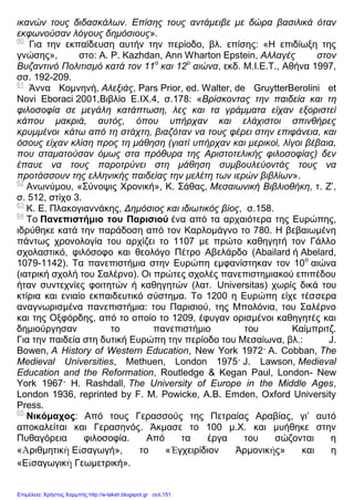 ικανών τους διδασκάλων. Επίσης τους αντάμειβε με δώρα βασιλικά όταν
εκφωνούσαν λόγους δημόσιους».
60
Για την εκπαίδευση αυτήν την περίοδο, βλ. επίσης: «Η επιδίωξη της
γνώσης», στο: A. P. Kazhdan, Ann Wharton Epstein, Αλλαγές στον
Βυζαντινό Πολιτισμό κατά τον 11ο
και 12ο
αιώνα, εκδ. Μ.Ι.Ε.Τ., Αθήνα 1997,
σσ. 192-209.
61
Άννα Κομνηνή, Αλεξιάς, Pars Prior, ed. Walter, de GruytterBerolini et
Novi Eboraci 2001,Βιβλίο Ε.IX.4, σ.178: «Βρίσκοντας την παιδεία και τη
φιλοσοφία σε μεγάλη κατάπτωση, λες και τα γράμματα είχαν εξοριστεί
κάπου μακριά, αυτός, όπου υπήρχαν και ελάχιστοι σπινθήρες
κρυμμένοι κάτω από τη στάχτη, βιαζόταν να τους φέρει στην επιφάνεια, και
όσους είχαν κλίση προς τη μάθηση (γιατί υπήρχαν και μερικοί, λίγοι βέβαια,
που σταματούσαν όμως στα πρόθυρα της Αριστοτελικής φιλοσοφίας) δεν
έπαυε να τους παροτρύνει στη μάθηση συμβουλεύοντάς τους να
προτάσσουν της ελληνικής παιδείας την μελέτη των ιερών βιβλίων».
62
Ανωνύμου, «Σύνοψις Χρονική», Κ. Σάθας, Μεσαιωνική Βιβλιοθήκη, τ. Ζ’,
σ. 512, στίχο 3.
63
Κ. Ε. Πλακογιαννάκης, Δημόσιος και ιδιωτικός βίος, σ.158.
64
Το Πανεπιστήμιο του Παρισιού ένα από τα αρχαιότερα της Ευρώπης,
ιδρύθηκε κατά την παράδοση από τον Καρλομάγνο το 780. Η βεβαιωμένη
πάντως χρονολογία του αρχίζει το 1107 με πρώτο καθηγητή τον Γάλλο
σχολαστικό, φιλόσοφο και θεολόγο Πέτρο Αβελάρδο (Abailard ή Abelard,
1079-1142). Τα πανεπιστήμια στην Ευρώπη εμφανίστηκαν τον 10ο
αιώνα
(ιατρική σχολή του Σαλέρνο). Οι πρώτες σχολές πανεπιστημιακού επιπέδου
ήταν συντεχνίες φοιτητών ή καθηγητών (λατ. Universitas) χωρίς δικά του
κτίρια και ενιαίο εκπαιδευτικό σύστημα. Το 1200 η Ευρώπη είχε τέσσερα
αναγνωρισμένα πανεπιστήμια: του Παρισιού, της Μπολόνια, του Σαλέρνο
και της Οξφόρδης, από το οποίο το 1209, έφυγαν ορισμένοι καθηγητές και
δημιούργησαν το πανεπιστήμιο του Καίμπριτζ.
Για την παιδεία στη δυτική Ευρώπη την περίοδο του Μεσαίωνα, βλ.: J.
Bowen, A History of Western Education, New York 1972· A. Cobban, The
Medieval Universities, Methuen, London 1975· J. Lawson, Medieval
Education and the Reformation, Routledge & Kegan Paul, London- New
York 1967· H. Rashdall, The University of Europe in the Middle Ages,
London 1936, reprinted by F. M. Powicke, A.B. Emden, Oxford University
Press.
65
Νικόμαχος: Από τους Γερασσούς της Πετραίας Αραβίας, γι’ αυτό
αποκαλείται και Γερασηνός. Άκμασε το 100 μ.Χ. και μυήθηκε στην
Πυθαγόρεια φιλοσοφία. Από τα έργα του σώζονται η
«Ἀριθμητικὴ Εἰσαγωγή», το «Ἐγχειρίδιον Άρμονικῆς» και η
«Εἰσαγωγικὴ Γεωμετρική».
Επιμέλεια: Χρήστος Χαρμπής http://e-taksh.blogspot.gr σελ.151
 