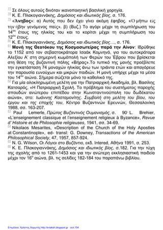 77
Σε όλους αυτούς δινόταν ικανοποιητική βασιλική χορηγία.
78
Κ. Ε. Πλακογιαννάκης, Δημόσιος και ιδιωτικός βίος, σ. 176.
79
«Ἄνηβος»: α) Αυτός που δεν έχει γίνει ακόμη έφηβος. «Ὁ μήπω εἰς
τὴν ἤβην γενόμενος παῖς». β) (Βυζ.) Το αγόρι μέχρι τη συμπλήρωση του
14ου
έτους της ηλικίας του και το κορίτσι μέχρι τη συμπλήρωση του
12ου
έτους.
80
Κ. Ε. Πλακογιαννάκης, Δημόσιος και ιδιωτικός βίος…, σ. 176.
81
Μονή της Θεοτόκου της Κοσμοσωτείρας παρά την Αίνον: Ιδρύθηκε
το 1152 από τον σεβαστοκράτορα Ισαάκ Κομνηνό, γιο του αυτοκράτορα
Αλεξίου Α’ στη σημερινή κωμόπολή των Φερών του Έβρου που βρίσκεται
στη θέση της βυζαντινή πόλης «Βήρας».Το τυπικό της μονής προέβλεπε
την εγκατάσταση 74 μοναχών ηλικίας άνω των τριάντα ετών και απαγόρευε
την παρουσία ευνούχων και μικρών παιδιών. Η μονή υπήρχε μέχρι τα μέσα
του 14ου
αιώνα. Σήμερα σώζεται μόνο το καθολικό της.
82
Για μία ολοκληρωμένη μελέτη για την Πατριαρχική Ακαδημία, βλ. Βασίλης
Κατσαρός, «Η Πατριαρχική Σχολή. Το πρόβλημα του συστήματος παροχής
σπουδών ανώτερου επιπέδου στην Κωνσταντινούπολη του δωδέκατου
αιώνα», στο: Ιωάννης Κασταμονίτης. Συμβολή στη μελέτη του βίου, του
έργου και της εποχής του, Κέντρο Βυζαντινών Ερευνών, Θεσσαλονίκη
1988, σσ. 163-207.
83
Paul Lemerle, Πρώτος Βυζαντινός Ουμανισμός, σ. 90· L. Brehier,
«L’enseignement classique et l’enseignement religieux à Byzance», Revue
d’ Histoire et de Philosophie religieuses, 1941, σσ. 34-69.
84
Nikolaos Mesarites, «Description of the Church of the Holy Apostles
at Constantinople», ed- transl: G. Downey, Transactions of the American
Philosophical Society, 47, 1957, 857-924.
85
N. G. Wilson, Οι Λόγιοι στο Βυζάντιο, εκδ. Intered, Αθήνα 1991, σ. 253.
86
Κ. Ε. Πλακογιαννάκης, Δημόσιος και ιδιωτικός βίος, σ.182. Για την τύχη
της σχολής από το 1261-1453 και για την ανώτερη εκκλησιαστική παιδεία
μέχρι τον 16ο
αιώνα, βλ. τις σελίδες 182-184 του παραπάνω βιβλίου.
Επιμέλεια: Χρήστος Χαρμπής http://e-taksh.blogspot.gr σελ.154
 