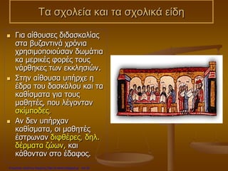 Τα σχολεία και τα σχολικά είδη
 Για αίθουσες διδασκαλίας
στα βυζαντινά χρόνια
χρησιμοποιούσαν δωμάτια
κα μερικές φορές τους
νάρθηκες των εκκλησιών.
 Στην αίθουσα υπήρχε η
έδρα του δασκάλου και τα
καθίσματα για τους
μαθητές, που λέγονταν
σκίμποδες.
 Αν δεν υπήρχαν
καθίσματα, οι μαθητές
έστρωναν διφθέρες, δηλ.
δέρματα ζώων, και
κάθονταν στο έδαφος.
Επιμέλεια: Χρήστος Χαρμπής http://e-taksh.blogspot.gr σελ.30
 