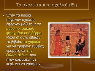 Τα σχολεία και τα σχολικά είδη
 Όταν τα παιδιά
πήγαιναν σχολείο,
έφερναν μαζί τους το
μάρσιπο, σακούλι
φτιαγμένο από δέρμα.
Μέσα σ’ αυτό έβαζαν
τα βιβλία, το χάρακα,
για να τραβάνε ευθείες
γραμμές και την
ξύλινη πλάκα, που
ήταν αλειμμένη με
κερί, για να γράφουν.
Επιμέλεια: Χρήστος Χαρμπής http://e-taksh.blogspot.gr σελ.31
 