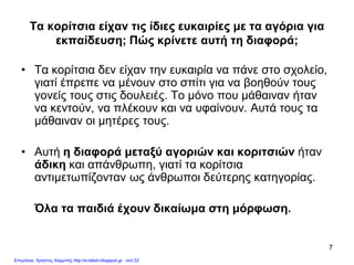 7
Τα κορίτσια είχαν τις ίδιες ευκαιρίες με τα αγόρια για
εκπαίδευση; Πώς κρίνετε αυτή τη διαφορά;
• Τα κορίτσια δεν είχαν την ευκαιρία να πάνε στο σχολείο,
γιατί έπρεπε να μένουν στο σπίτι για να βοηθούν τους
γονείς τους στις δουλειές. Το μόνο που μάθαιναν ήταν
να κεντούν, να πλέκουν και να υφαίνουν. Αυτά τους τα
μάθαιναν οι μητέρες τους.
• Αυτή η διαφορά μεταξύ αγοριών και κοριτσιών ήταν
άδικη και απάνθρωπη, γιατί τα κορίτσια
αντιμετωπίζονταν ως άνθρωποι δεύτερης κατηγορίας.
Όλα τα παιδιά έχουν δικαίωμα στη μόρφωση.
Επιμέλεια: Χρήστος Χαρμπής http://e-taksh.blogspot.gr σελ.52
 