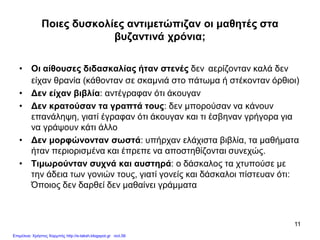 11
Ποιες δυσκολίες αντιμετώπιζαν οι μαθητές στα
βυζαντινά χρόνια;
• Οι αίθουσες διδασκαλίας ήταν στενές δεν αερίζονταν καλά δεν
είχαν θρανία (κάθονταν σε σκαμνιά στο πάτωμα ή στέκονταν όρθιοι)
• Δεν είχαν βιβλία: αντέγραφαν ότι άκουγαν
• Δεν κρατούσαν τα γραπτά τους: δεν μπορούσαν να κάνουν
επανάληψη, γιατί έγραφαν ότι άκουγαν και τι έσβηναν γρήγορα για
να γράψουν κάτι άλλο
• Δεν μορφώνονταν σωστά: υπήρχαν ελάχιστα βιβλία, τα μαθήματα
ήταν περιορισμένα και έπρεπε να αποστηθίζονται συνεχώς.
• Τιμωρούνταν συχνά και αυστηρά: ο δάσκαλος τα χτυπούσε με
την άδεια των γονιών τους, γιατί γονείς και δάσκαλοι πίστευαν ότι:
Όποιος δεν δαρθεί δεν μαθαίνει γράμματα
Επιμέλεια: Χρήστος Χαρμπής http://e-taksh.blogspot.gr σελ.56
 