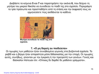 15
Διαβάστε τα κείμενα 5 και 7 και παρατηρήστε την εικόνα 6, που δείχνει τη
μητέρα του μικρού Νικόλα να συνοδεύει το παιδί της στο σχολείο. Περιγράψτε
τα τρία πρόσωπα και προσπαθήστε από τη στάση και την έκφρασή τους να
ερμηνεύσετε πώς αισθάνεται το καθένα.
Μητέρα συνοδεύει το παιδί της στο
σχολείο.
7. «Ο μη δαρείς ου παιδεύεται»
Οι τιμωρίες των μαθητών ήταν συνηθισμένο γεγονός στα βυζαντινά σχολεία. To
ραβδί και η βέργα ήταν απαραίτητα μέσα διδασκαλίας για την εποχή. Οι τιμωρίες
αυτές, συνήθως, γίνονταν με την έγκριση ή την προτροπή των γονέων. Γονείς και
δάσκαλοι πίστευαν ότι: «Όποιος δε δαρθεί δε μαθαίνει γράμματα».
Επιμέλεια: Χρήστος Χαρμπής http://e-taksh.blogspot.gr σελ.60
 