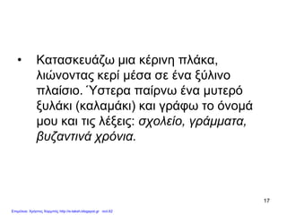 17
• Κατασκευάζω μια κέρινη πλάκα,
λιώνοντας κερί μέσα σε ένα ξύλινο
πλαίσιο. Ύστερα παίρνω ένα μυτερό
ξυλάκι (καλαμάκι) και γράφω το όνομά
μου και τις λέξεις: σχολείο, γράμματα,
βυζαντινά χρόνια.
Επιμέλεια: Χρήστος Χαρμπής http://e-taksh.blogspot.gr σελ.62
 