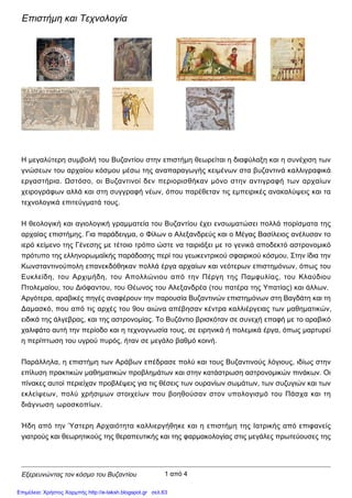 Εξερευνώντας τον κόσμο του Βυζαντίου
Επιστήμη και Τεχνολογία
Η μεγαλύτερη συμβολή του Βυζαντίου στην επιστήμη θεωρείται η διαφύλαξη και η συνέχιση των
γνώσεων του αρχαίου κόσμου μέσω της αναπαραγωγής κειμένων στα βυζαντινά καλλιγραφικά
εργαστήρια. Ωστόσο, οι Βυζαντινοί δεν περιορισθήκαν μόνο στην αντιγραφή των αρχαίων
χειρογράφων αλλά και στη συγγραφή νέων, όπου παρέθεταν τις εμπειρικές ανακαλύψεις και τα
τεχνολογικά επιτεύγματά τους.
Η θεολογική και αγιολογική γραμματεία του Βυζαντίου έχει ενσωματώσει πολλά πορίσματα της
αρχαίας επιστήμης. Για παράδειγμα, ο Φίλων ο Αλεξανδρεύς και ο Μέγας Βασίλειος ανέλυσαν το
ιερό κείμενο της Γένεσης με τέτοιο τρόπο ώστε να ταιριάξει με το γενικά αποδεκτό αστρονομικό
πρότυπο της ελληνορωμαϊκής παράδοσης περί του γεωκεντρικού σφαιρικού κόσμου. Στην ίδια την
Κωνσταντινούπολη επανεκδόθηκαν πολλά έργα αρχαίων και νεότερων επιστημόνων, όπως του
Ευκλείδη, του Αρχιμήδη, του Απολλώνιου από την Πέργη της Παμφυλίας, του Κλαύδιου
Πτολεμαίου, του Διόφαντου, του Θέωνος του Αλεξανδρέα (του πατέρα της Υπατίας) και άλλων.
Αργότερα, αραβικές πηγές αναφέρουν την παρουσία Βυζαντινών επιστημόνων στη Βαγδάτη και τη
Δαμασκό, που από τις αρχές του 9oυ αιώνα απέβησαν κέντρα καλλιέργειας των μαθηματικών,
ειδικά της άλγεβρας, και της αστρονομίας. Το Βυζάντιο βρισκόταν σε συνεχή επαφή με το αραβικό
χαλιφάτο αυτή την περίοδο και η τεχνογνωσία τους, σε ειρηνικά ή πολεμικά έργα, όπως μαρτυρεί
η περίπτωση του υγρού πυρός, ήταν σε μεγάλο βαθμό κοινή.
Παράλληλα, η επιστήμη των Αράβων επέδρασε πολύ και τους Βυζαντινούς λόγιους, ιδίως στην
επίλυση πρακτικών μαθηματικών προβλημάτων και στην κατάστρωση αστρονομικών πινάκων. Οι
πίνακες αυτοί περιείχαν προβλέψεις για τις θέσεις των ουρανίων σωμάτων, των συζυγιών και των
εκλείψεων, πολύ χρήσιμων στοιχείων που βοηθούσαν στον υπολογισμό του Πάσχα και τη
διάγνωση ωροσκοπίων.
Ήδη από την Ύστερη Αρχαιότητα καλλιεργήθηκε και η επιστήμη της Ιατρικής από επιφανείς
γιατρούς και θεωρητικούς της θεραπευτικής και της φαρμακολογίας στις μεγάλες πρωτεύουσες της
1 από 4
Επιμέλεια: Χρήστος Χαρμπής http://e-taksh.blogspot.gr σελ.63
 