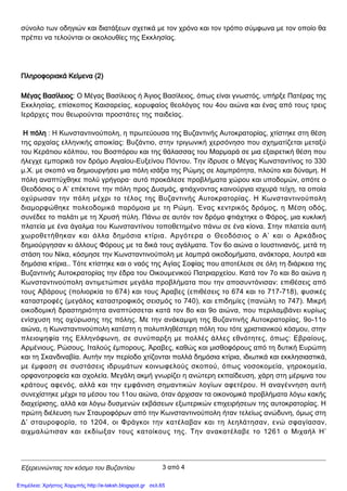 Εξερευνώντας τον κόσμο του Βυζαντίου
σύνολο των οδηγιών και διατάξεων σχετικά με τον χρόνο και τον τρόπο σύμφωνα με τον οποίο θα
πρέπει να τελούνται οι ακολουθίες της Εκκλησίας.
Πληροφοριακά Κείμενα (2)
Μέγας Βασίλειος: Ο Μέγας Βασίλειος ή Άγιος Βασίλειος, όπως είναι γνωστός, υπήρξε Πατέρας της
Εκκλησίας, επίσκοπος Καισαρείας, κορυφαίος θεολόγος του 4ου αιώνα και ένας από τους τρεις
Ιεράρχες που θεωρούνται προστάτες της παιδείας.
Η πόλη : Η Κωνσταντινούπολη, η πρωτεύουσα της Βυζαντινής Αυτοκρατορίας, χτίστηκε στη θέση
της αρχαίας ελληνικής αποικίας: Βυζάντιο, στην τριγωνική χερσόνησο που σχηματίζεται μεταξύ
του Κεράτιου κόλπου, του Βοσπόρου και της θάλασσας του Μαρμαρά σε μια εξαιρετική θέση που
ήλεγχε εμπορικά τον δρόμο Αιγαίου-Ευξείνου Πόντου. Την ίδρυσε ο Μέγας Κωνσταντίνος το 330
μ.Χ. με σκοπό να δημιουργήσει μια πόλη ισάξια της Ρώμης σε λαμπρότητα, πλούτο και δύναμη. Η
πόλη αναπτύχθηκε πολύ γρήγορα· αυτό προκάλεσε προβλήματα χώρου και υποδομών, οπότε ο
Θεοδόσιος ο Α’ επέκτεινε την πόλη προς Δυσμάς, φτιάχνοντας καινούργια ισχυρά τείχη, τα οποία
οχύρωσαν την πόλη μέχρι το τέλος της Βυζαντινής Αυτοκρατορίας. Η Κωνσταντινούπολη
διαμορφώθηκε πολεοδομικά παρόμοια με τη Ρώμη. Ένας κεντρικός δρόμος, η Μέση οδός,
συνέδεε το παλάτι με τη Χρυσή πύλη. Πάνω σε αυτόν τον δρόμο φτιάχτηκε ο Φόρος, μια κυκλική
πλατεία με ένα άγαλμα του Κωνσταντίνου τοποθετημένο πάνω σε ένα κίονα. Στην πλατεία αυτή
χωροθετήθηκαν και άλλα δημόσια κτίρια. Αργότερα ο Θεοδόσιος ο Α’ και ο Αρκάδιος
δημιούργησαν κι άλλους Φόρους με τα δικά τους αγάλματα. Τον 6ο αιώνα ο Ιουστινιανός, μετά τη
στάση του Νίκα, κόσμησε την Κωνσταντινούπολη με λαμπρά οικοδομήματα, ανάκτορα, λουτρά και
δημόσια κτίρια.. Τότε κτίστηκε και ο ναός της Αγίας Σοφίας που αποτέλεσε σε όλη τη διάρκεια της
Βυζαντινής Αυτοκρατορίας την έδρα του Οικουμενικού Πατριαρχείου. Κατά τον 7ο και 8ο αιώνα η
Κωνσταντινούπολη αντιμετώπισε μεγάλα προβλήματα που την αποσυντόνισαν: επιθέσεις από
τους Αβάρους (πολιορκία το 674) και τους Άραβες (επιθέσεις το 674 και το 717-718), φυσικές
καταστροφές (μεγάλος καταστροφικός σεισμός το 740), και επιδημίες (πανώλη το 747). Μικρή
οικοδομική δραστηριότητα αναπτύσσεται κατά τον 8ο και 9ο αιώνα, που περιλαμβάνει κυρίως
ενίσχυση της οχύρωσης της πόλης. Mε την ανάκαμψη της Βυζαντινής Αυτοκρατορίας, 9ο-11ο
αιώνα, η Κωνσταντινούπολη κατέστη η πολυπληθέστερη πόλη του τότε χριστιανικού κόσμου, στην
πλειοψηφία της Ελληνόφωνη, σε συνύπαρξη με πολλές άλλες εθνότητες, όπως: Εβραίους,
Αρμένιους, Ρώσους, Ιταλούς έμπορους, Άραβες, καθώς και μισθοφόρους από τη δυτική Ευρώπη
και τη Σκανδιναβία. Αυτήν την περίοδο χτίζονται πολλά δημόσια κτίρια, ιδιωτικά και εκκλησιαστικά,
με έμφαση σε συστάσεις ιδρυμάτων κοινωφελούς σκοπού, όπως νοσοκομεία, γηροκομεία,
ορφανοτροφεία και σχολεία. Μεγάλη ακμή γνωρίζει η ανώτερη εκπαίδευση, χάρη στη μέριμνα του
κράτους αφενός, αλλά και την εμφάνιση σημαντικών λογίων αφετέρου. Η αναγέννηση αυτή
συνεχίστηκε μέχρι τα μέσου του 11ου αιώνα, όταν άρχισαν τα οικονομικά προβλήματα λόγω κακής
διαχείρισης, αλλά και λόγω δυσμενών εκβάσεων εξωτερικών επιχειρήσεων της αυτοκρατορίας. Η
πρώτη διέλευση των Σταυροφόρων από την Κωνσταντινούπολη ήταν τελείως ανώδυνη, όμως στη
Δ’ σταυροφορία, το 1204, οι Φράγκοι την κατέλαβαν και τη λεηλάτησαν, ενώ σφαγίασαν,
αιχμαλώτισαν και εκδίωξαν τους κατοίκους της. Την ανακατέλαβε το 1261 ο Μιχαήλ Η’
3 από 4
Επιμέλεια: Χρήστος Χαρμπής http://e-taksh.blogspot.gr σελ.65
 