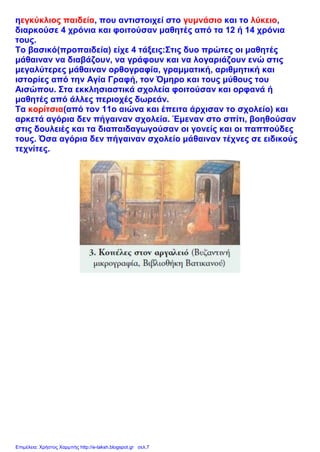 ηεγκύκλιος παιδεία, που αντιστοιχεί στο γυμνάσιο και το λύκειο,
διαρκούσε 4 χρόνια και φοιτούσαν μαθητές από τα 12 ή 14 χρόνια
τους.
Το βασικό(προπαιδεία) είχε 4 τάξεις:Στις δυο πρώτες οι μαθητές
μάθαιναν να διαβάζουν, να γράφουν και να λογαριάζουν ενώ στις
μεγαλύτερες μάθαιναν ορθογραφία, γραμματική, αριθμητική και
ιστορίες από την Αγία Γραφή, τον Όμηρο και τους μύθους του
Αισώπου. Στα εκκλησιαστικά σχολεία φοιτούσαν και ορφανά ή
μαθητές από άλλες περιοχές δωρεάν.
Τα κορίτσια(από τον 11ο αιώνα και έπειτα άρχισαν το σχολείο) και
αρκετά αγόρια δεν πήγαιναν σχολεία. Έμεναν στο σπίτι, βοηθούσαν
στις δουλειές και τα διαπαιδαγωγούσαν οι γονείς και οι παππούδες
τους. Όσα αγόρια δεν πήγαιναν σχολείο μάθαιναν τέχνες σε ειδικούς
τεχνίτες.
Επιμέλεια: Χρήστος Χαρμπής http://e-taksh.blogspot.gr σελ.7
 