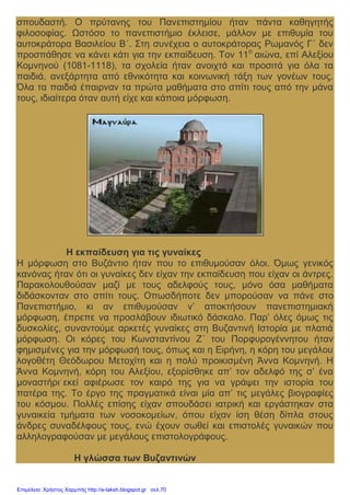 σπουδαστή. Ο πρύτανης του Πανεπιστημίου ήταν πάντα καθηγητής
φιλοσοφίας. Ωστόσο το πανεπιστήμιο έκλεισε, μάλλον με επιθυμία του
αυτοκράτορα Βασιλείου Β΄. Στη συνέχεια ο αυτοκράτορας Ρωμανός Γ΄ δεν
προσπάθησε να κάνει κάτι για την εκπαίδευση. Τον 11ο
αιώνα, επί Αλεξίου
Κομνηνού (1081-1118), τα σχολεία ήταν ανοιχτά και προσιτά για όλα τα
παιδιά, ανεξάρτητα από εθνικότητα και κοινωνική τάξη των γονέων τους.
Όλα τα παιδιά έπαιρναν τα πρώτα μαθήματα στο σπίτι τους από την μάνα
τους, ιδιαίτερα όταν αυτή είχε και κάποια μόρφωση.
Η εκπαίδευση για τις γυναίκες
Η μόρφωση στο Βυζάντιο ήταν που το επιθυμούσαν όλοι. Όμως γενικός
κανόνας ήταν ότι οι γυναίκες δεν είχαν την εκπαίδευση που είχαν οι άντρες.
Παρακολουθούσαν μαζί με τους αδελφούς τους, μόνο όσα μαθήματα
διδάσκονταν στο σπίτι τους. Οπωσδήποτε δεν μπορούσαν να πάνε στο
Πανεπιστήμιο, κι αν επιθυμούσαν ν’ αποκτήσουν πανεπιστημιακή
μόρφωση, έπρεπε να προσλάβουν ιδιωτικό δάσκαλο. Παρ’ όλες όμως τις
δυσκολίες, συναντούμε αρκετές γυναίκες στη Βυζαντινή Ιστορία με πλατιά
μόρφωση. Οι κόρες του Κωνσταντίνου Ζ΄ του Πορφυρογέννητου ήταν
φημισμένες για την μόρφωσή τους, όπως και η Ειρήνη, η κόρη του μεγάλου
λογοθέτη Θεόδωρου Μετοχίτη και η πολύ προικισμένη Άννα Κομνηνή. Η
Άννα Κομνηνή, κόρη του Αλεξίου, εξορίσθηκε απ’ τον αδελφό της σ’ ένα
μοναστήρι.
εκεί αφιέρωσε τον καιρό της για να γράψει την ιστορία του
πατέρα της. Το έργο της πραγματικά είναι μία απ’ τις μεγάλες βιογραφίες
του κόσμου. Πολλές επίσης είχαν σπουδάσει ιατρική και εργάστηκαν στα
γυναικεία τμήματα των νοσοκομείων, όπου είχαν ίση θέση δίπλα στους
άνδρες συναδέλφους τους, ενώ έχουν σωθεί και επιστολές γυναικών που
αλληλογραφούσαν με μεγάλους επιστολογράφους.
Η γλώσσα των Βυζαντινών
Επιμέλεια: Χρήστος Χαρμπής http://e-taksh.blogspot.gr σελ.70
 