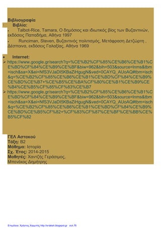 Βιβλιογραφία
· Βιβλία:
 Talbot-Rice, Tamara, Ο δημόσιος και ιδιωτικός βίος των Βυζαντινών,
εκδόσεις Παπαδήμα, Αθήνα 1997
 Runciman, Steven, Βυζαντινός πολιτισμός, Μετάφραση Δετζώρτη ,
Δέσποινα, εκδόσεις Γαλαξίας, Αθήνα 1969
 Internet:
 https://www.google.gr/search?q=%CE%B2%CF%85%CE%B6%CE%B1%C
E%BD%CF%84%CE%B9%CE%BF&biw=962&bih=503&source=lnms&tbm
=isch&sa=X&ei=NfS3VJaDI5KBaZiHgugN&ved=0CAYQ_AUoAQ#tbm=isch
&q=%CE%B2%CF%85%CE%B6%CE%B1%CE%BD%CF%84%CE%B9%
CE%BD%CE%B7+%CE%B5%CE%BA%CF%80%CE%B1%CE%B9%CE
%B4%CE%B5%CF%85%CF%83%CE%B7
 https://www.google.gr/search?q=%CE%B2%CF%85%CE%B6%CE%B1%C
E%BD%CF%84%CE%B9%CE%BF&biw=962&bih=503&source=lnms&tbm
=isch&sa=X&ei=NfS3VJaDI5KBaZiHgugN&ved=0CAYQ_AUoAQ#tbm=isch
&q=%CE%B2%CF%85%CE%B6%CE%B1%CE%BD%CF%84%CE%B9%
CE%BD%CE%B5%CF%82+%CF%83%CF%87%CE%BF%CE%BB%CE%
B5%CF%82
ΓΕΛ Αστακού
Τάξη: Β2
Μάθημα: Ιστορία
Σχ. Έτος: 2014-2015
Μαθητές: Χαντζής Γεράσιμος,
Μπενέκος Δημήτρης
Επιμέλεια: Χρήστος Χαρμπής http://e-taksh.blogspot.gr σελ.76
 
