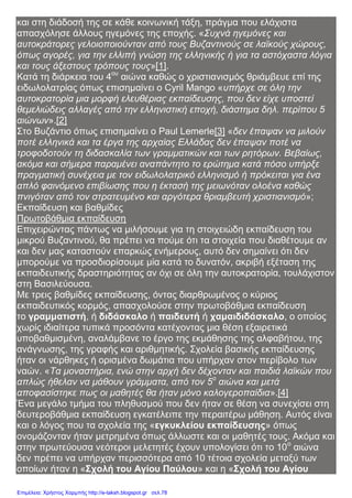 και στη διάδοσή της σε κάθε κοινωνική τάξη, πράγμα που ελάχιστα
απασχόλησε άλλους ηγεμόνες της εποχής. «Συχνά ηγεμόνες και
αυτοκράτορες γελοιοποιούνταν από τους Βυζαντινούς σε λαϊκούς χώρους,
όπως αγορές, για την ελλιπή γνώση της ελληνικής ή για τα αστόχαστα λόγια
και τους άξεστους τρόπους τους»[1].
Κατά τη διάρκεια του 4ου
αιώνα καθώς ο χριστιανισμός θριάμβευε επί της
ειδωλολατρίας όπως επισημαίνει ο Cyril Mango «υπήρχε σε όλη την
αυτοκρατορία μια μορφή ελευθέριας εκπαίδευσης, που δεν είχε υποστεί
θεμελιώδεις αλλαγές από την ελληνιστική εποχή, διάστημα δηλ. περίπου 5
αιώνων».[2]
Στο Βυζάντιο όπως επισημαίνει ο Paul Lemerle[3] «δεν έπαψαν να μιλούν
ποτέ ελληνικά και τα έργα της αρχαίας Ελλάδας δεν έπαψαν ποτέ να
τροφοδοτούν τη διδασκαλία των γραμματικών και των ρητόρων. Βεβαίως,
ακόμα και σήμερα παραμένει αναπάντητο το ερώτημα κατά πόσο υπήρξε
πραγματική συνέχεια με τον ειδωλολατρικό ελληνισμό ή πρόκειται για ένα
απλό φαινόμενο επιβίωσης που η έκτασή της μειωνόταν ολοένα καθώς
πνιγόταν από τον στρατευμένο και αργότερα θριαμβευτή χριστιανισμό»;
Εκπαίδευση και βαθμίδες
Πρωτοβάθμια εκπαίδευση
Επιχειρώντας πάντως να μιλήσουμε για τη στοιχειώδη εκπαίδευση του
μικρού Βυζαντινού, θα πρέπει να πούμε ότι τα στοιχεία που διαθέτουμε αν
και δεν μας καταστούν επαρκώς ενήμερους, αυτό δεν σημαίνει ότι δεν
μπορούμε να προσδιορίσουμε μία κατά το δυνατόν, ακριβή εξέταση της
εκπαιδευτικής δραστηριότητας αν όχι σε όλη την αυτοκρατορία, τουλάχιστον
στη Βασιλεύουσα.
Με τρεις βαθμίδες εκπαίδευσης, όντας διαρθρωμένος ο κύριος
εκπαιδευτικός κορμός, απασχολούσε στην πρωτοβάθμια εκπαίδευση
το γραμματιστή, ή διδάσκαλο ή παιδευτή ή χαμαιδιδάσκαλο, ο οποίος
χωρίς ιδιαίτερα τυπικά προσόντα κατέχοντας μια θέση εξαιρετικά
υποβαθμισμένη, αναλάμβανε το έργο της εκμάθησης της αλφαβήτου, της
ανάγνωσης, της γραφής και αριθμητικής. Σχολεία βασικής εκπαίδευσης
ήταν οι νάρθηκες ή ορισμένα δωμάτια που υπήρχαν στον περίβολο των
ναών. «Τα μοναστήρια, ενώ στην αρχή δεν δέχονταν και παιδιά λαϊκών που
απλώς ήθελαν να μάθουν γράμματα, από τον 5ο
αιώνα και μετά
αποφασίστηκε πως οι μαθητές θα ήταν μόνο καλογεροπαίδια».[4]
Ένα μεγάλο τμήμα του πληθυσμού που δεν ήταν σε θέση να συνεχίσει στη
δευτεροβάθμια εκπαίδευση εγκατέλειπε την περαιτέρω μάθηση. Αυτός είναι
και ο λόγος που τα σχολεία της «εγκυκλείου εκπαίδευσης» όπως
ονομάζονταν ήταν μετρημένα όπως άλλωστε και οι μαθητές τους. Ακόμα και
στην πρωτεύουσα νεότεροι μελετητές έχουν υπολογίσει ότι το 10ο
αιώνα
δεν πρέπει να υπήρχαν περισσότερα από 10 τέτοια σχολεία μεταξύ των
οποίων ήταν η «Σχολή του Αγίου Παύλου» και η «Σχολή του Αγίου
Επιμέλεια: Χρήστος Χαρμπής http://e-taksh.blogspot.gr σελ.78
 