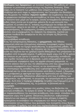 Θεοδώρου των Σφορακίων» με συνολικά περίπου 300 μαθητές απ΄ όπου
έβγαιναν τα μελλοντικά μεσαία στελέχη της δημόσιας διοίκησης. Είναι
σαφές ότι το ποσοστό των μαθητών ήταν ελάχιστο σε σχέση με τον
πληθυσμό και αυτό παρά τις παροτρύνσεις του Γρηγορίου του Θεολόγου
που θεωρούσε την παιδεία «πρώτον αγαθόν» και συμβούλευε τους γονείς
να μορφώνουν ανεξαιρέτως και ανυπερθέτως τα τέκνα τους. Και αν φυσικά
το ποσοστό ήταν μικρό για τα αγόρια, εύκολα αντιλαμβάνεται κάποιος ότι
ουδείς λόγος γίνεται για τα κορίτσια, μάλιστα δε σε μια κοινωνία που
θεωρούσε τη γυναίκα σαν εξ΄ ανάγκης συμπλήρωμα του άνδρα και τίποτα
περισσότερο –άσχετα αν και πάλι εξ΄ ανάγκης κατά καιρούς ανεχόταν
αυτοκρατόρισσες. Οι εγγράμματες γυναίκες αποτελούσαν την εξαίρεση του
κανόνα, ενώ οι μορφωμένες την εξαίρεση της εξαίρεσης. Σχολεία για
κορίτσια πουθενά δεν αναφέρεται σε όλη την ιστορία της Βυζαντινής
Αυτοκρατορίας.
Δευτεροβάθμια εκπαίδευση
Ένας πιο καταρτισμένος δάσκαλος, ο γραμματικός που δίδασκε
γραμματική αλλά και επιλεγμένους κλασικούς συγγραφείς κυρίως ποιητές
με προεξάρχοντα τον Όμηρο ακολουθώντας τη φορμαλιστική μέθοδο, της
διόρθωσης, της ανάγνωσης, της εξήγησης και της κρίσης, προσέβλεπε στην
ουσία του κειμένου και την χρήσιμη εύρεση διδαγμάτων που μπορούσαν να
εξαχθούν από τα αρχαία κείμενα. Η μαθητεία άρχιζε γύρω στα 10-12 χρόνια
και τελείωνε σε μια τριετία ή τετραετία. «Ενώ η στοιχειώδης εκπαίδευση
ήταν σχεδόν ταυτισμένη με τη θρησκεία, η μέση αποχωρίζεται απ΄ αυτήν, με
διακριτικότητα, στρεφόμενη προς την αρχαία ελληνική γραμματεία, το
πάντοτε κόκκινο πανί για τους πιο αδιάλλακτους από τους ιερωμένους που
σύστηναν απερίφραστα στους πιστούς να την αγνοήσουν»[5].
Το επιστέγασμα της εκπαίδευσης ήταν η φιλοσοφία που την ονόμαζαν και
διαλεκτική και την οποία συναποτελούσαν κατά βάση η λογική, η δογματική
και η μεταφυσική με αφετηρία και τέρμα τον Αριστοτέλη και τον Πλάτωνα.
Ωστόσο η φιλοσοφία, διδασκόταν αδιάσπαστα από τους 4 κλάδους των
μαθηματικών, την αριθμητική, τη γεωμετρία, την αστρονομία και τη μουσική
θεωρία. Αυτή ήταν η περίφημη τετρακτύς (τετράδα) συμπληρωμένη με τη
φυσική και τις υποδιαιρέσεις της, τη ζωολογία, τη βοτανική και τη
γεωγραφία.
Ρήτορες ή σοφιστές παρείχαν στις μεγάλες πόλεις του Βυζαντίου την
ανώτερη εκπαίδευση. Τα αγόρια σε ηλικία 15 περίπου ετών ήταν σε θέση
να παρακολουθήσουν την ανώτερη εκπαίδευση, έναν κύκλο σπουδών που
διαρκούσε γύρω στα 5 χρόνια. Οικογένειες βουλευτών, κυβερνητικών
παραγόντων και νομικών, απευθύνονταν στους ρήτορες ή σοφιστές
προκειμένου να αναλάβουν την επιμόρφωση των τέκνων τους που
αποτελούσαν ούτως ή άλλως τους φυσικούς τους συνεχιστές στους θώκους
που κατείχαν. Ο αριθμός των νέων που παρακολουθούσε την τριτοβάθμια
Επιμέλεια: Χρήστος Χαρμπής http://e-taksh.blogspot.gr σελ.79
 