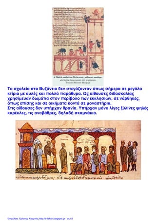 Τα σχολεία στο Βυζάντιο δεν στεγάζονταν όπως σήμερα σε μεγάλα
κτίρια με αυλές και πολλά παράθυρα. Ως αίθουσες διδασκαλίας
χρησίμευαν δωμάτια στον περίβολο των εκκλησιών, σε νάρθηκες,
όπως επίσης και σε οικήματα κοντά σε μοναστήρια.
Στις αίθουσες δεν υπήρχαν θρανία. Υπήρχαν μόνο λίγες ξύλινες ψηλές
καρέκλες, τις αναβάθρες, δηλαδή σκαμνάκια.
Επιμέλεια: Χρήστος Χαρμπής http://e-taksh.blogspot.gr σελ.8
 