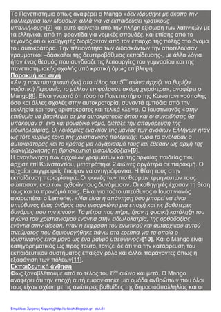 Το Πανεπιστήμιο όπως αναφέρει ο Μango «δεν ιδρύθηκε με σκοπό την
καλλιέργεια των Μουσών, αλλά για να εκπαιδεύσει κρατικούς
υπαλλήλους»[7] και αυτό φαίνεται από την πλήρη εξίσωση των λατινικών με
τα ελληνικά, από τη φροντίδα για νομικές σπουδές, και επίσης από το
γεγονός ότι οι καθηγητές διορίζονταν από τον έπαρχο της πόλης στο όνομα
του αυτοκράτορα. Την πλειονότητα των διδασκόντων την αποτελούσαν
γραμματικοί –δάσκαλοι της δευτεροβάθμιας εκπαίδευσης-, με άλλα λόγια
ήταν ένας θεσμός που συνδύαζε τις λειτουργίες του γυμνασίου και της
πανεπιστημιακής σχολής υπό κρατική όμως επίβλεψη.
Παρακμή και σιγή
«Αν η πανεπιστημιακή ζωή στο τέλος του 5ου
αιώνα άρχιζε να θυμίζει
ναζιστική Γερμανία, το μέλλον επιφύλασσε ακόμη χειρότερα», αναφέρει ο
Mango[8]. Είναι γνωστό ότι τόσο το Πανεπιστήμιο της Κωνσταντινούπολης
όσο και άλλες σχολές στην αυτοκρατορία, συναντά εμπόδια από την
εκκλησία και τους αριστοκράτες και τελικά κλείνει. Ο Ιουστινιανός «στην
επιθυμία να βασιλέψει σε μια αυτοκρατορία όπου και οι συνειδήσεις θα
υπάκουαν σ΄ ένα και μοναδικό νόμο, διέταξε την απαγόρευση της
ειδωλολατρίας. Οι λοιδορίες εναντίον της μανίας των ανόσιων Ελλήνων ήταν
ως τότε κυρίως έργο της χριστιανικής πολεμικής: τώρα το ανέλαβαν ο
αυτοκράτορας και το κράτος για λογαριασμό τους και έθεσαν ως αρχή της
διακυβέρνησης τη θρησκευτική μισαλλοδοξία»[9].
Η αναγέννηση των αρχαίων γραμμάτων και της αρχαίας παιδείας που
άρχισε επί Κωνσταντίου, μετατράπηκε 2 αιώνες αργότερα σε παρακμή. Οι
αρχαίοι συγγραφείς έπαψαν να αντιγράφονται. Η θέση τους στην
εκπαίδευση περιορίστηκε. Οι φωνές των πιο θερμών ερμηνευτών τους
σώπασαν, ενώ των εχθρών τους δυνάμωσαν. Οι καθηγητές έχασαν τη θέση
τους και τα προνόμιά τους. Είναι για τούτο υπεύθυνος ο Ιουστινιανός
αναρωτιέται ο Lemerle;. «Ναι είναι η απάντηση όσο μπορεί να είναι
υπεύθυνος ένας άνδρας που ενσαρκώνει μια εποχή και τις βαθύτερες
δυνάμεις που την κινούν. Τα μέτρα που πήρε, ήταν η φυσική κατάληξη του
αγώνα του χριστιανισμού ενάντια στην ειδωλολατρία, της ορθοδοξίας
ενάντια στην αίρεση, ήταν η έκφραση του ενωτικού και αυταρχικού αυτού
πνεύματος που δημιουργήθηκε πάνω στα ερείπια για τα οποία ο
Ιουστινιανός είναι μόνο ως ένα βαθμό υπεύθυνος»[10]. Και ο Mango είναι
κατηγορηματικός ως προς τούτο, τονίζει δε ότι για την κατάρρευση του
εκπαιδευτικού συστήματος έπαιξαν ρόλο και άλλοι παράγοντες όπως η
εξαφάνιση των πόλεων[11].
Εκπαιδευτική άνθηση
Φως ξαναβλέπουμε από το τέλος του 8ου
αιώνα και μετά. Ο Mango
αναφέρει ότι την εποχή αυτή εμφανίστηκε μια ομάδα ανθρώπων που όλοι
τους είχαν σχέση με τις ανώτερες βαθμίδες της δημοσιοϋπαλληλίας και οι
Επιμέλεια: Χρήστος Χαρμπής http://e-taksh.blogspot.gr σελ.81
 