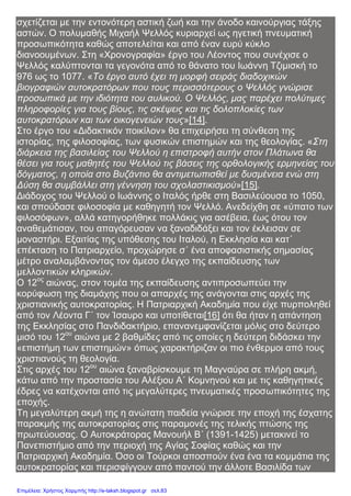 σχετίζεται με την εντονότερη αστική ζωή και την άνοδο καινούργιας τάξης
αστών. Ο πολυμαθής Μιχαήλ Ψελλός κυριαρχεί ως ηγετική πνευματική
προσωπικότητα καθώς αποτελείται και από έναν ευρύ κύκλο
διανοουμένων. Στη «Χρονογραφία» έργο του Λέοντος που συνέχισε ο
Ψελλός καλύπτονται τα γεγονότα από το θάνατο του Ιωάννη Τζιμισκή το
976 ως το 1077. «Το έργο αυτό έχει τη μορφή σειράς διαδοχικών
βιογραφιών αυτοκρατόρων που τους περισσότερους ο Ψελλός γνώρισε
προσωπικά με την ιδιότητα του αυλικού. Ο Ψελλός, μας παρέχει πολύτιμες
πληροφορίες για τους βίους, τις σκέψεις και τις δολοπλοκίες των
αυτοκρατόρων και των οικογενειών τους»[14].
Στο έργο του «Διδακτικόν ποικίλον» θα επιχειρήσει τη σύνθεση της
ιστορίας, της φιλοσοφίας, των φυσικών επιστημών και της θεολογίας. «Στη
διάρκεια της βασιλείας του Ψελλού η επιστροφή αυτήν στον Πλάτωνα θα
θέσει για τους μαθητές του Ψελλού τις βάσεις της ορθολογικής ερμηνείας του
δόγματος, η οποία στο Βυζάντιο θα αντιμετωπισθεί με δυσμένεια ενώ στη
Δύση θα συμβάλλει στη γέννηση του σχολαστικισμού»[15].
Διάδοχος του Ψελλού ο Ιωάννης ο Ιταλός ήρθε στη Βασιλεύουσα το 1050,
και σπούδασε φιλοσοφία με καθηγητή τον Ψελλό. Ανεδείχθη σε «ύπατο των
φιλοσόφων», αλλά κατηγορήθηκε πολλάκις για ασέβεια, έως ότου τον
αναθεμάτισαν, του απαγόρευσαν να ξαναδιδάξει και τον έκλεισαν σε
μοναστήρι. Εξαιτίας της υπόθεσης του Ιταλού, η Εκκλησία και κατ΄
επέκταση το Πατριαρχείο, προχώρησε σ΄ ένα αποφασιστικής σημασίας
μέτρο αναλαμβάνοντας τον άμεσο έλεγχο της εκπαίδευσης των
μελλοντικών κληρικών.
Ο 12ος
αιώνας, στον τομέα της εκπαίδευσης αντιπροσωπεύει την
κορύφωση της διαμάχης που οι απαρχές της ανάγονται στις αρχές της
χριστιανικής αυτοκρατορίας. Η Πατριαρχική Ακαδημία που είχε πυρποληθεί
από τον Λέοντα Γ΄ τον Ίσαυρο και υποτίθεται[16] ότι θα ήταν η απάντηση
της Εκκλησίας στο Πανδιδακτήριο, επανανεμφανίζεται μόλις στο δεύτερο
μισό του 12ου
αιώνα με 2 βαθμίδες από τις οποίες η δεύτερη διδάσκει την
«επιστήμη των επιστημών» όπως χαρακτήριζαν οι πιο ένθερμοι από τους
χριστιανούς τη θεολογία.
Στις αρχές του 12ου
αιώνα ξαναβρίσκουμε τη Μαγναύρα σε πλήρη ακμή,
κάτω από την προστασία του Αλέξιου Α΄ Κομνηνού και με τις καθηγητικές
έδρες να κατέχονται από τις μεγαλύτερες πνευματικές προσωπικότητες της
εποχής.
Τη μεγαλύτερη ακμή της η ανώτατη παιδεία γνώρισε την εποχή της έσχατης
παρακμής της αυτοκρατορίας στις παραμονές της τελικής πτώσης της
πρωτεύουσας. Ο Αυτοκράτορας Μανουήλ Β΄ (1391-1425) μετακινεί το
Πανεπιστήμιο από την περιοχή της Αγίας Σοφίας καθώς και την
Πατριαρχική Ακαδημία. Όσο οι Τούρκοι αποσπούν ένα ένα τα κομμάτια της
αυτοκρατορίας και περισφίγγουν από παντού την άλλοτε Βασιλίδα των
Επιμέλεια: Χρήστος Χαρμπής http://e-taksh.blogspot.gr σελ.83
 