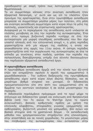 προσδιοριστεί με σαφή τρόπο πως λειτούργησε χρονικά και
θεματολογικά.
Το να συμμετάσχει κάποιος στην ανώτερη εκπαίδευση ήταν
εξαιρετικά δαπανηρό, γι' αυτό και ως επί το πλείστον ήταν
προνόμιο της αριστοκρατίας. Ενώ στην πρωτοβάθμια εκπαίδευση
μπορούσε να συμμετάσχει μεγάλο μέρος των πολιτών, στη μέση
και ανώτερη εκπαίδευση συμμετείχαν κατά κύριο λόγο τα μέλη της
πολιτικής, γαιοκτητικής και στρατιωτικής αριστοκρατίας.
Αναφορικά με το περιεχόμενο της εκπαίδευσης αυτό υπόκειται σε
πλείστες μεταβολές σε όλη την περίοδο της αυτοκρατορίας. Έτσι
ενώ στην πρώιμη βυζαντινή περίοδο «υπήρχε σε όλη την
αυτοκρατορία μία μορφή ελευθέριας εκπαίδευσης που δεν είχε
υποστεί αλλαγές από την ελληνιστική εποχή », η μέση περίοδος
χαρακτηρίζεται από μία κάμψη της παιδείας η οποία και
αποκαθίσταται στις αρχές του 11ου αιώνα. Η ύστερη περίοδος
χαρακτηρίζεται από την συρρίκνωση της αυτοκρατορίας σε όλα τα
επίπεδα με συνέπειες στην παιδεία, ωστόσο την περίοδο της
παλαιολόγιας διακυβέρνησης υπήρξε ένα σύνολο διανοουμένων
που παρήγαγαν εξαιρετικό εκπαιδευτικό έργο.
Η πρωτοβάθμια εκπαίδευση
Η πρωτοβάθμια εκπαίδευση άρχιζε από την ηλικία των έξι-επτά
ετών και ονομαζόταν σχολείο ή σχολή του γραμματιστού ή
χαμαιδιδασκαλείο . Την ευθύνη διεξαγωγής της πρωτοβάθμιας
εκπαίδευσης είχαν κατά κύριο λόγο ιδιώτες δάσκαλοι, και σε
μικρότερο βαθμό κληρικοί και μοναχοί. Οι διδασκαλίες
πραγματοποιούνταν είτε στο σπίτι του γραμματιστού είτε σε
δωμάτια των κοντινών εκκλησιών ή σε κελιά μοναστηριών της
περιοχής.
Η διδασκαλία περιλάμβανε πρόγραμμα από το πρωί μέχρι το
απόγευμα και διδάσκονταν γραφή και ανάγνωση από θρησκευτικά
βιβλία (από τον 7ο αιώνα το Ψαλτήρι έγινε το πρώτο
αναγνωστικό), βασικές αριθμητικές πράξης με χρήση της
ελληνικής αλφαβήτου, στοιχειώδης γνώσεις γραμματικής και
ορθογραφίας, βυζαντινή μουσική και ψαλμωδίες, βίοι αγίων και
βασικά στοιχεία από το χριστιανικό δόγμα . Οι εκπαιδευτικές
μέθοδοι που χρησιμοποιούνταν στηρίζονταν στις επαναλήψεις,
στην αποστήθιση και σε ποινές χειροδικίας. Το μεγαλύτερο μέρος
του πληθυσμού της αυτοκρατορίας που εντασσόταν στην
Επιμέλεια: Χρήστος Χαρμπής http://e-taksh.blogspot.gr σελ.90
 