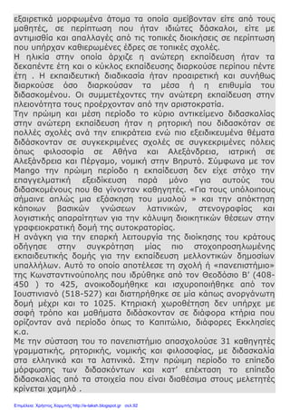 εξαιρετικά μορφωμένα άτομα τα οποία αμείβονταν είτε από τους
μαθητές, σε περίπτωση που ήταν ιδιώτες δάσκαλοι, είτε με
αντιμισθία και απαλλαγές από τις τοπικές διοικήσεις σε περίπτωση
που υπήρχαν καθιερωμένες έδρες σε τοπικές σχολές.
Η ηλικία στην οποία άρχιζε η ανώτερη εκπαίδευση ήταν τα
δεκαπέντε έτη και ο κύκλος εκπαίδευσης διαρκούσε περίπου πέντε
έτη . Η εκπαιδευτική διαδικασία ήταν προαιρετική και συνήθως
διαρκούσε όσο διαρκούσαν τα μέσα ή η επιθυμία του
διδασκομένου. Οι συμμετέχοντες την ανώτερη εκπαίδευση στην
πλειονότητα τους προέρχονταν από την αριστοκρατία.
Την πρώιμη και μέση περίοδο το κύριο αντικείμενο διδασκαλίας
στην ανώτερη εκπαίδευση ήταν η ρητορική που διδασκόταν σε
πολλές σχολές ανά την επικράτεια ενώ πιο εξειδικευμένα θέματα
διδάσκονταν σε συγκεκριμένες σχολές σε συγκεκριμένες πόλεις
όπως φιλοσοφία σε Αθήνα και Αλεξάνδρεια, ιατρική σε
Αλεξάνδρεια και Πέργαμο, νομική στην Βηρυτό. Σύμφωνα με τον
Mango την πρώιμη περίοδο η εκπαίδευση δεν είχε στόχο την
επαγγελματική εξειδίκευση παρά μόνο για αυτούς του
διδασκομένους που θα γίνονταν καθηγητές. «Για τους υπόλοιπους
σήμαινε απλώς μια εξάσκηση του μυαλού » και την απόκτηση
κάποιων βασικών γνώσεων λατινικών, στενογραφίας και
λογιστικής απαραίτητων για την κάλυψη διοικητικών θέσεων στην
γραφειοκρατική δομή της αυτοκρατορίας.
Η ανάγκη για την επαρκή λειτουργία της διοίκησης του κράτους
οδήγησε στην συγκρότηση μίας πιο στοχοπροσηλωμένης
εκπαιδευτικής δομής για την εκπαίδευση μελλοντικών δημοσίων
υπαλλήλων. Αυτό το οποίο αποτέλεσε τη σχολή ή «πανεπιστήμιο»
της Κωνσταντινούπολης που ιδρύθηκε από τον Θεοδόσιο Β’ (408-
450 ) το 425, ανοικοδομήθηκε και ισχυροποιήθηκε από τον
Ιουστινιανό (518-527) και διατηρήθηκε σε μία κάπως ανοργάνωτη
δομή μέχρι και το 1025. Κτηριακή χωροθέτηση δεν υπήρχε με
σαφή τρόπο και μαθήματα διδάσκονταν σε διάφορα κτήρια που
ορίζονταν ανά περίοδο όπως το Καπιτώλιο, διάφορες Εκκλησίες
κ.α.
Με την σύσταση του το πανεπιστήμιο απασχολούσε 31 καθηγητές
γραμματικής, ρητορικής, νομικής και φιλοσοφίας, με διδασκαλία
στα ελληνικά και τα λατινικά. Στην πρώιμη περίοδο το επίπεδο
μόρφωσης των διδασκόντων και κατ’ επέκταση το επίπεδο
διδασκαλίας από τα στοιχεία που είναι διαθέσιμα στους μελετητές
κρίνεται χαμηλό .
Επιμέλεια: Χρήστος Χαρμπής http://e-taksh.blogspot.gr σελ.92
 