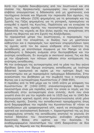 Κατά την περίοδο διακυβέρνησης από τον Ιουστινιανό και στα
πλαίσια της θρησκευτικής ομοιομορφίας που αποφάσισε να
επιβάλει απαγορεύτηκε η διδασκαλία από μη χριστιανούς ενώ
ταυτόχρονα έκλεισε και δήμευσε την περιουσία δύο σχολών, της
Σχολής των Αθηνών (529) φημισμένης για τη φιλοσοφία και της
Σχολής της Γάζας φημισμένης για τη ρητορική, προκειμένου να
ενισχυθεί η σχολή της Κων/λης. Παράλληλα για να ενισχύσει το
κύρος της νομικής σχολής του πανεπιστημίου απαγόρευσε την
διδασκαλία της νομικής σε δύο άλλες σχολές της επικράτειας στη
Σχολή της Βηρυτού και στη Σχολή της Αλεξάνδρειας.
Τα περιοριστικά μέτρα του Ιουστινιανού, ο περιορισμός των
σχολών ανά την επικράτεια, οι διώξεις των μη χριστιανών
καθηγητών και ο περιορισμός των κρατικών επιχορηγήσεων προς
τις σχολές κατά τον 6ο αιώνα επέδρασε στην ποιότητα της
εκπαίδευσης με αποτέλεσμα σύμφωνα με τον Mango να είναι
δυσδιάκριτη η διάκριση ανάμεσα στην δευτεροβάθμια και την
ανώτερη εκπαίδευση. Εν συνεχεία οι σκοτεινοί αιώνες 7ος και 8ος
με την εξαφάνιση των πόλεων ώθησαν στην κατάρρευση της
ανώτερης εκπαίδευσης.
Με την ανάκαμψη της αυτοκρατορίας από τα μέσα του 9ου αιώνα
ιδρύθηκε ξανά ένα ίδρυμα ανώτερης εκπαίδευσης με λιγότερο
διδακτικό προσωπικό σε σχέση με την πρότερη δομή του
πανεπιστημίου και με περιορισμένο πρόγραμμα διδασκαλίας. Στην
ανασύσταση του βοήθησαν με την συμβολή τους ο πατριάρχης
Φώτιος και ο αυτοκράτορας Κωνσταντίνος Ζ’ (908-959).
Η περίοδος από το 940 μέχρι και το 1045 οπότε με απόφαση του
Κωνσταντίνου Θ’ (1042-1055) επαναλειτούργησε θεσμικά το
πανεπιστήμιο είναι μία περίοδος κατά την οποία οι πηγές για την
εκπαίδευση στην αυτοκρατορία είναι ελλιπής. Αυτό που είναι
γνωστό είναι ότι για την περίοδο από το 1025 έως και το 1045 δεν
λειτουργούσε κρατική σχολή στην Κωνσταντινούπολη αλλά μόνο
ιδιωτικές σχολές. Σκοπός του εκπαιδευτικού προγράμματος όπως
αυτό διαμορφώθηκε την περίοδο του Κωνσταντίνου Θ’ «ήταν να
εκπαιδεύσουν μία γραφειοκρατική ελίτ, ικανή να στελεχώσει την
κρατική και εκκλησιαστική διοίκηση ». Χαρακτηριστικό της ως άνω
αναφερομένης οπτικής της εκπαίδευσης αποτελεί το γεγονός ότι
πολλοί δάσκαλοι του πανεπιστημίου ανέλαβαν σημαντικές
διοικητικές θέσεις στο κράτος και την Εκκλησία. Το
αναδιαμορφωμένο πανεπιστήμιο του 1045 διακρινόταν σε δύο
σχολές, της Νομικής και της Φιλοσοφίας.
Επιμέλεια: Χρήστος Χαρμπής http://e-taksh.blogspot.gr σελ.93
 