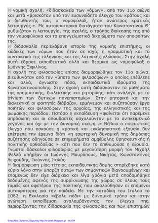 Η νομική σχολή, «διδασκαλείο των νόμων», από τον 11ο αιώνα
και μετά «βρισκόταν υπό τον ευσυνείδητο έλεγχο του κράτους και
ο διευθυντής του, ο νομοφύλαξ, ήταν ανώτερος κρατικός
λειτουργός ». Με αυτοκρατορικά διατάγματα του Κωνσταντίνου Θ’
ρυθμιζόταν η λειτουργία, της σχολής, ο τρόπος διοίκησης της από
τον νομοφύλακα και τα επαγγελματικά δικαιώματα των αποφοίτων
της.
Η διδασκαλία περιελάβανε ιστορία της νομικής επιστήμης, οι
κώδικές των νόμων που ήταν σε ισχύ, η γραμματική και το
συντακτικό της ελληνικής και της λατινικής γλώσσας. Στην σχολή
αυτή έδρασε εκπαιδευτικά αλλά και θεσμικά ως νομοφύλαξ ο
Ιωάννης Ξιφιλίνος.
Η σχολή της φιλοσοφίας επίσης διαμορφώθηκε τον 11ο αιώνα.
Διευθυνόταν από τον «ύπατο των φιλοσόφων» ο οποίος επέβλεπε
και αλλά, άγνωστο πόσα, εκπαιδευτικά ιδρύματα της
Κωνσταντινούπολης. Στην σχολή αυτή διδάσκονταν τα μαθήματα
της γραμματικής, διαλεκτικής και ρητορικής, κάτι ανάλογο με το
trivium των δυτικών πανεπιστημίων. Στην ρητορική και την
διαλεκτική οι φοιτητές διάβαζαν, ερμήνευαν και συζητούσαν έργα
ποιητών και φιλοσόφων της αρχαίας, της ελληνιστικής και της
ρωμαϊκής περιόδου. Ωστόσο η εκπαίδευση «φαίνεται ότι παρέμενε
απρόσωπη και οι σπουδαστές ασχολούνταν με το αντικειμενικό
γεγονός και όχι με την δυναμική σκέψη .» Βέβαια ο ασφυκτικός
έλεγχο που ασκούσε η κρατική και εκκλησιαστική εξουσία δεν
επέτρεπε την έρευνα διότι «η εσωτερική δυναμική της δημόσιας
συζήτησης οδηγούσε σε επιχειρήματα αμφίβολης θρησκευτικής ή
πολιτικής ορθοδοξίας » κάτι που δεν το επιθυμούσε η εξουσία.
Γνωστοί δάσκαλοι φιλοσοφίας με μεγαλύτερη μορφή τον Μιχαήλ
Ψελλό υπήρξαν οι Ιωάννης Μαυρόπους, Νικήτας, Κωνσταντίνος
Λειχούδης, Ιωάννης Ιταλός.
Η διαμόρφωση μίας τέτοιας εκπαιδευτικής δομής στηρίχθηκε κατά
κύριο λόγο στην ύπαρξη αυτών των σημαντικών διανοουμένων και
επομένως δεν είχε διάρκεια και λίγα χρόνια μετά αποδομήθηκε
δεδομένης αφενός της συρρίκνωσης της χώρας σε όλους τους
τομείς και αφετέρου της πολιτικής που ακολούθησαν οι επόμενοι
αυτοκράτορες για την παιδεία. Με την καταδίκη του Ιταλού το
1082, η Εκκλησία «έβαλε πόδι» με δυναμικό τρόπο και στην
ανώτερη εκπαίδευση αναλαμβάνοντας τον έλεγχο της,
περιορίζοντας την διδασκαλία της φιλοσοφίας και των επιστημών
Επιμέλεια: Χρήστος Χαρμπής http://e-taksh.blogspot.gr σελ.94
 