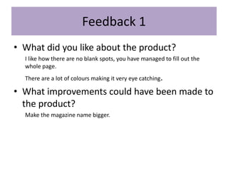 Feedback 1
• What did you like about the product?
I like how there are no blank spots, you have managed to fill out the
whole page.
There are a lot of colours making it very eye catching.
• What improvements could have been made to
the product?
Make the magazine name bigger.
 