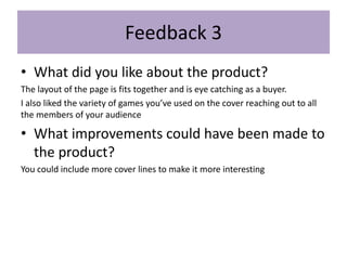 Feedback 3
• What did you like about the product?
The layout of the page is fits together and is eye catching as a buyer.
I also liked the variety of games you’ve used on the cover reaching out to all
the members of your audience
• What improvements could have been made to
the product?
You could include more cover lines to make it more interesting
 