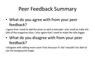 Peer Feedback Summary
• What do you agree with from your peer
feedback?
I agree that I need to add the price as well as barcode I also need to make the
title of the magazine clear. I also agree that I need to make the title bigger.
• What do you disagree with from your peer
feedback?
I disagree with adding more cover lines because if I did I wouldn't be able to
see the background image.
 