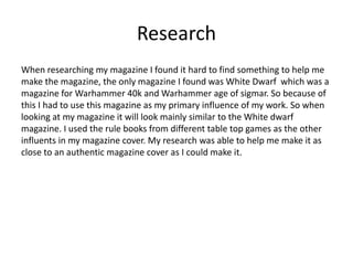 Research
When researching my magazine I found it hard to find something to help me
make the magazine, the only magazine I found was White Dwarf which was a
magazine for Warhammer 40k and Warhammer age of sigmar. So because of
this I had to use this magazine as my primary influence of my work. So when
looking at my magazine it will look mainly similar to the White dwarf
magazine. I used the rule books from different table top games as the other
influents in my magazine cover. My research was able to help me make it as
close to an authentic magazine cover as I could make it.
 