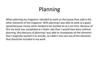 Planning
When planning my magazine I decided to work on the layout then add in the
other elements of the magazine. With planning I was able to work at a good
speed because I knew what needed to be worked on at a set time. Because of
this my work was completed at a faster rate than I would have done without
planning. Also because of planning I was able to incorporate all the elements
that I originally wanted it to include, so I didn't miss out any of the elements
that should be included in my work.
 