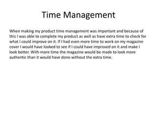 Time Management
When making my product time management was important and because of
this I was able to complete my product as well as have extra time to check for
what I could improve on it. If I had even more time to work on my magazine
cover I would have looked to see if I could have improved on it and make I
look better. With more time the magazine would be made to look more
authentic than it would have done without the extra time.
 