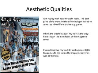 Aesthetic Qualities
I am happy with how my work looks. The best
parts of my work are the different logos I used to
advertise the different table top games.
I would improve my work by adding more table
top games to the list on the magazine cover as
well as the title.
I think the weaknesses of my work is the way I
have shown the main focus of the magazine
cover.
 