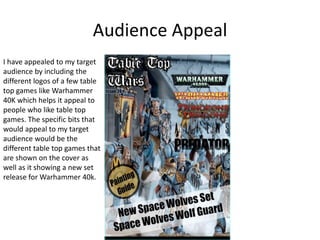 Audience Appeal
I have appealed to my target
audience by including the
different logos of a few table
top games like Warhammer
40K which helps it appeal to
people who like table top
games. The specific bits that
would appeal to my target
audience would be the
different table top games that
are shown on the cover as
well as it showing a new set
release for Warhammer 40k.
 