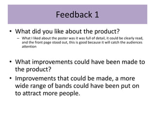Feedback 1
• What did you like about the product?
– What I liked about the poster was it was full of detail, it could be clearly read,
and the front page stood out, this is good because it will catch the audiences
attention
• What improvements could have been made to
the product?
• Improvements that could be made, a more
wide range of bands could have been put on
to attract more people.
 