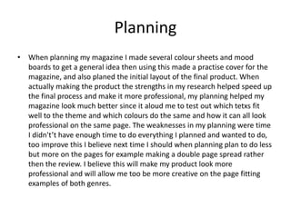 Planning
• When planning my magazine I made several colour sheets and mood
boards to get a general idea then using this made a practise cover for the
magazine, and also planed the initial layout of the final product. When
actually making the product the strengths in my research helped speed up
the final process and make it more professional, my planning helped my
magazine look much better since it aloud me to test out which tetxs fit
well to the theme and which colours do the same and how it can all look
professional on the same page. The weaknesses in my planning were time
I didn't’t have enough time to do everything I planned and wanted to do,
too improve this I believe next time I should when planning plan to do less
but more on the pages for example making a double page spread rather
then the review. I believe this will make my product look more
professional and will allow me too be more creative on the page fitting
examples of both genres.
 