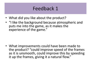 Feedback 1
• What did you like about the product?
• “I like the background because atmospheric and
puts me into the game, as it makes the
experience of the game.”
• What improvements could have been made to
the product? “could improve speed of the frames
as it is unsmooth, could improve this by speeding
it up the frames, giving it a natural flow.”
 