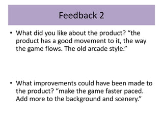 Feedback 2
• What did you like about the product? “the
product has a good movement to it, the way
the game flows. The old arcade style.”
• What improvements could have been made to
the product? “make the game faster paced.
Add more to the background and scenery.”
 