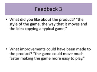 Feedback 3
• What did you like about the product? “the
style of the game, the way that it moves and
the idea copying a typical game.”
• What improvements could have been made to
the product? “the game could move much
faster making the game more easy to play.”
 