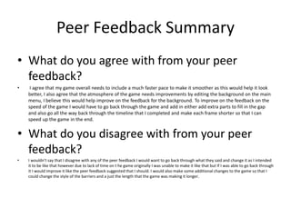 Peer Feedback Summary
• What do you agree with from your peer
feedback?
• I agree that my game overall needs to include a much faster pace to make it smoother as this would help it look
better, I also agree that the atmosphere of the game needs improvements by editing the background on the main
menu, I believe this would help improve on the feedback for the background. To improve on the feedback on the
speed of the game I would have to go back through the game and add in either add extra parts to fill in the gap
and also go all the way back through the timeline that I completed and make each frame shorter so that I can
speed up the game in the end.
• What do you disagree with from your peer
feedback?
• I wouldn’t say that I disagree with any of the peer feedback I would want to go back through what they said and change it as I intended
it to be like that however due to lack of time on t he game originally I was unable to make it like that but If I was able to go back through
it I would improve it like the peer feedback suggested that I should. I would also make some additional changes to the game so that I
could change the style of the barriers and a just the length that the game was making it longer.
 