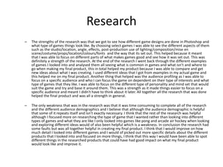 Research
– The strengths of the research was that we got to see how different game designs are done in Photoshop and
what type of games things look like. By choosing select games I was able to see the different aspects of them
such as the studio/location, angle, effects, post-production use of lighting/composition/mise en
scene/costume/props/location/colours/fonts and the way that its set out. This helped because it meant
that I was able to focus on different parts of what makes games good and see how it was set out. This was
definitely a strength of the research. At the end of the research I went back through the different examples
of games I looked into and analysed them all seeing what is common in games and what isn’t and where to
go when making my final product, this in total helped my product because I was able to compare and get
new ideas about what I was creating. I used different ideas that I got from examples in my actual game and
this helped me on my final product. Another thing that helped was the audience profiling as I was able to
focus on a specific audience and who I can focus the game on dependent on their type of interests and what
type of games that they like. I was able to focus on the different type of personality and mind set that would
suit the game and try and base it around them. This was a strength as it made things easier to focus on a
specific audience and meant I didn't have to think about it later. All together all the research that was done
helped the final product and was all a strength in general.
– The only weakness that was in the research was that it was time consuming to complete all of the research
and the different audience demographics and I believe that although the audience demographic is helpful
that some of it repeats itself and isn’t exactly necessary. I think that the rest of the research was helpful
although I focused more on researching the type of game that I wanted rather than looking into different
types of games and what they are like I only looked into games like pong and arcade air hockey when looking
and exploring different ideas would of also been helpful which is a weakness. In conclusion the research had
some faults but was all together helpful in creating my final product. I think that I would improve on how
much detail I looked into different games and I would of picked out more specific details about the different
products that I looked into and focused on more things, I think that this way I would have been able to spot
different things in the researched products that could have had good impact on what my final product
would look like and improve it.
 