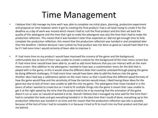 Time Management
• I believe that I did manage my time well I was able to complete my initial plans, planning, production experiment
and proposal on time however when it got to creating the final product I had a set back trying to create it for the
deadline as a day of work was missed which meant I had to rush the final product and this then set back the
quality of the advergame and the time that I got to make the advergame was also the time that I had to make the
production reflection. This meant that it was handed in later than expected as I did not get enough time to fully
complete the production reflection, this meant that the production reflection was handed in and completed later
than the deadline. I believe because I was rushed my final product was not done as good as I would have liked it to
be if I had more time I would certainly of been able to improve it.
• If I had more time on my product I would have improved the scenery of the game and the background,
unfortunately due to lack of time I was unable to create a nebula for the background of the main menu screen but
if I had more time I would have been able to, as well as add more features that you can interact with on the main
menu screen. One addition to my advergame I wanted to have was a customization menu for the disk that is
played with in the game, in this it would show the different disks that could be unlocked through playing the game
by doing different challenges, if I had more time I would have been able to add this feature into the game.
Another idea I had was a calibrations option on the main menu so that I could show the different speed formats of
how the game would flow and the sensitivity of how the barriers would move, I liked having these ideas for the
game but due to lack of time I was unable to add this into my game. The advergame that I have handed in is the
basics of what I wanted to create but as I tried to fit multiple things into the game it meant that I was unable to
get it at the right speed by the time that the project had to be in by meaning that the animation of the game
doesn’t run as soon as I would of wanted it to be. Overall I believe that I managed my time well for the time that I
had to complete the tasks and got everything handed in in the best time that I could of done, everything up to the
production reflection was handed in on time and the reason that the production reflection was late is possibly
because of the lack of time I had to complete it or because I tried to fit to much into my final product and that put
me behind.
 